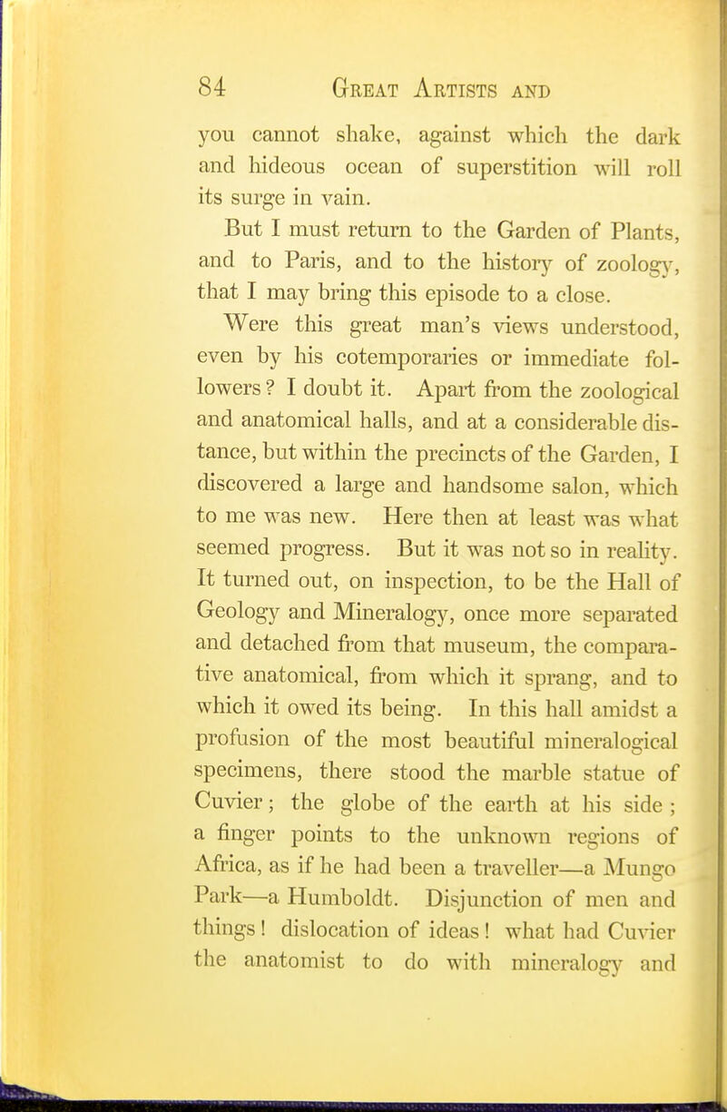 you cannot shake, against which the dark and hideous ocean of superstition will roll its surge in vain. But I must return to the Garden of Plants, and to Paris, and to the history of zoology, that I may bring this episode to a close. Were this great man's views understood, even by his cotemporaries or immediate fol- lowers ? I doubt it. Apart from the zoological and anatomical halls, and at a considerable dis- tance, but within the precincts of the Garden, I discovered a large and handsome salon, which to me was new. Here then at least was what seemed progress. But it was not so in reality. It turned out, on inspection, to be the Hall of Geology and Mineralogy, once more separated and detached from that museum, the compara- tive anatomical, from which it sprang, and to which it owed its being. In this hall amidst a profusion of the most beautiful mineralogical specimens, there stood the marble statue of Cuvier; the globe of the earth at his side ; a finger points to the unknown regions of Africa, as if he had been a traveller—a Munaro Park—a Humboldt. Disjunction of men and things ! dislocation of ideas ! what had Cuvier the anatomist to do with mineralogy and