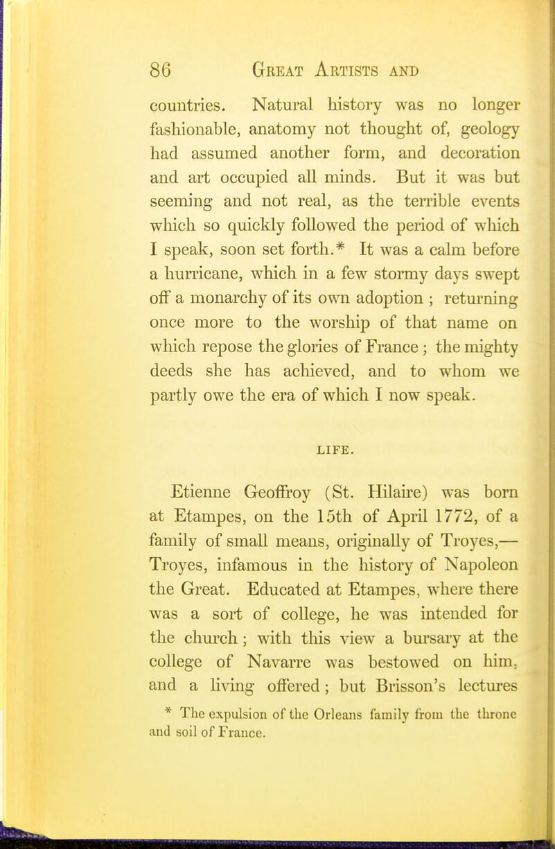 countries. Natural history was no longer fashionable, anatomy not thought of, geology had assumed another form, and decoration and art occupied all minds. But it was but seeming and not real, as the terrible events which so quickly followed the period of which I speak, soon set forth.* It was a calm before a hurricane, which in a few stormy days swept off a monarchy of its own adoption ; returning once more to the worship of that name on which repose the glories of France ; the mighty deeds she has achieved, and to whom we partly owe the era of which I now speak. LIFE. Etienne Geoffroy (St. Hilaire) was born at Etampes, on the 15th of April 1772, of a family of small means, originally of Troyes,— Troyes, infamous in the history of Napoleon the Great. Educated at Etampes, where there was a sort of college, he was intended for the church; with this view a bursary at the college of Navarre was bestowed on him. and a living offered; but Brisson's lectures * The expulsion of the Orleans family from the throne and soil of France.