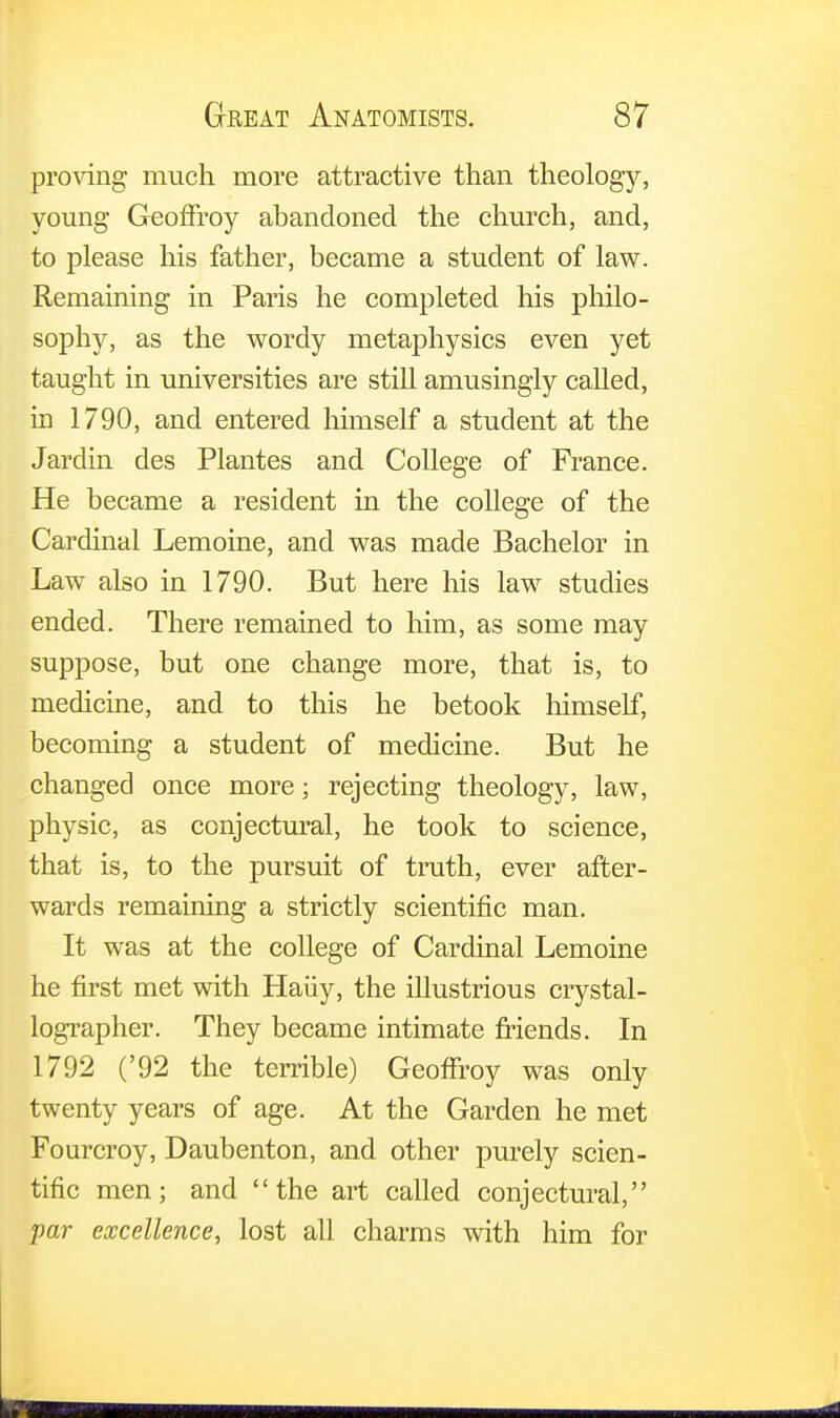 proving much more attractive than theology, young Geoffroy abandoned the church, and, to please his father, became a student of law. Remaining in Paris he completed his philo- sophy, as the wordy metaphysics even yet taught in universities are still amusingly called, in 1790, and entered himself a student at the Jardin des Plantes and College of France. He became a resident in the college of the Cardinal Lemoine, and was made Bachelor in Law also in 1790. But here his law studies ended. There remained to him, as some may suppose, but one change more, that is, to medicine, and to this he betook himself, becoming a student of medicine. But he changed once more; rejecting theology, law, physic, as conjectural, he took to science, that is, to the pursuit of truth, ever after- wards remaining a strictly scientific man. It was at the college of Cardinal Lemoine he first met with Haiiy, the illustrious crystal- lographer. They became intimate friends. In 1792 ('92 the terrible) Geoffroy was only twenty years of age. At the Garden he met Fourcroy, Daubenton, and other purely scien- tific men; and the art called conjectural, par excellence, lost all charms with him for