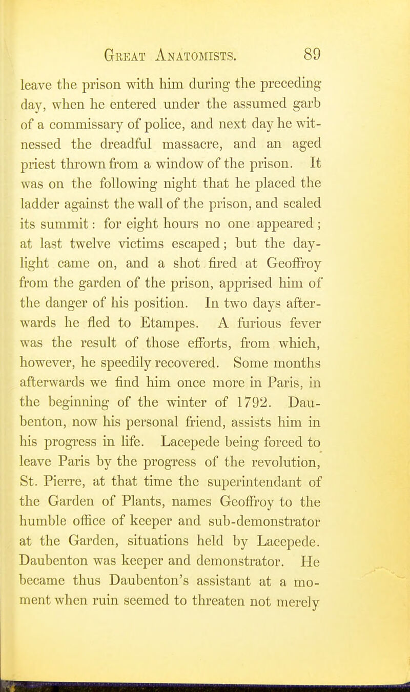 leave the prison with him during the preceding- day, when he entered under the assumed garb of a commissary of police, and next day he wit- nessed the dreadful massacre, and an aged priest thrown from a window of the prison. It was on the following night that he placed the ladder against the wall of the prison, and scaled its summit: for eight hours no one appeared; at last twelve victims escaped; but the clay- light came on, and a shot fired at GeofFroy from the garden of the prison, apprised him of the danger of his position. In two days after- wards he fled to Etampes. A furious fever was the result of those efforts, from which, however, he speedily recovered. Some months afterwards we find him once more in Paris, in the beginning of the winter of 1792. Dau- benton, now his personal friend, assists him in his progress in life. Lacepede being forced to leave Paris by the progress of the revolution, St. Pierre, at that time the superintendant of the Garden of Plants, names Geoffroy to the humble office of keeper and sub-demonstrator at the Garden, situations held by Lacepede. Daubenton was keeper and demonstrator. He became thus Daubenton's assistant at a mo- ment when ruin seemed to threaten not merely