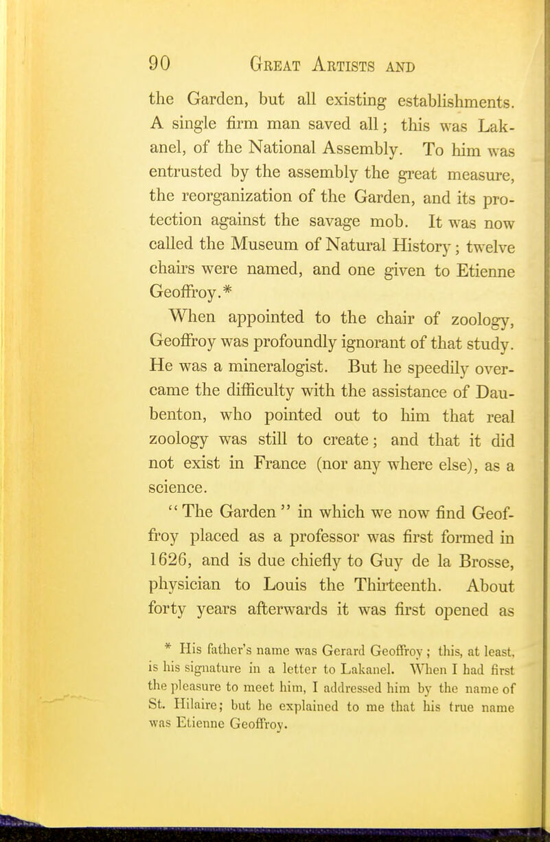 the Garden, but all existing establishments. A single firm man saved all; this was Lak- anel, of the National Assembly. To him was entrusted by the assembly the great measure, the reorganization of the Garden, and its pro- tection against the savage mob. It was now called the Museum of Natural History; twelve chairs were named, and one given to Etienne Geoffrey.* When appointed to the chair of zoology, Geoffrey was profoundly ignorant of that study. He was a mineralogist. But he speedily over- came the difficulty with the assistance of Dau- benton, who pointed out to him that real zoology was still to create; and that it did not exist in France (nor any where else), as a science.  The Garden  in which we now find Geof- frey placed as a professor was first formed in 1626, and is due chiefly to Guy de la Brosse, physician to Louis the Thirteenth. About forty years afterwards it was first opened as * His father's name was Gerard Geoffroy; this, at least, is his signature in a letter to Lakanel. When I had first the pleasure to meet him, I addressed him by the name of St. Hilaire; but he explained to me that his true name was Etienne Geoffroy.