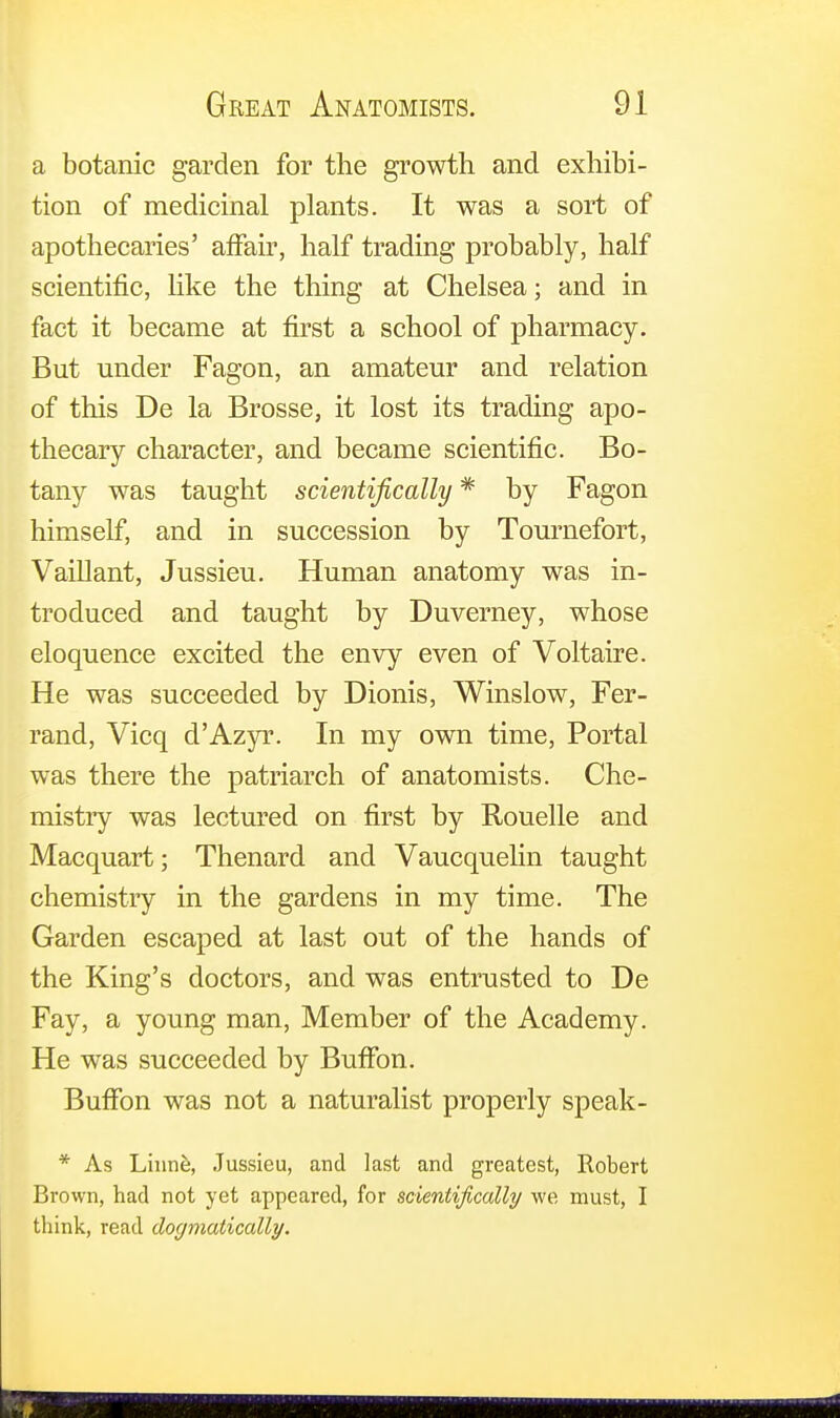 a botanic garden for the growth and exhibi- tion of medicinal plants. It was a sort of apothecaries' affair, half trading probably, half scientific, like the thing at Chelsea; and in fact it became at first a school of pharmacy. But under Fagon, an amateur and relation of this De la Brosse, it lost its trading apo- thecary character, and became scientific. Bo- tany was taught scientifically * by Fagon himself, and in succession by Tournefort, Vaillant, Jussieu. Human anatomy was in- troduced and taught by Duverney, whose eloquence excited the envy even of Voltaire. He was succeeded by Dionis, Winslow, Fer- rand, Vicq d'Azyr. In my own time, Portal was there the patriarch of anatomists. Che- mistry was lectured on first by Rouelle and Macquart; Thenard and Vaucquelin taught chemistry in the gardens in my time. The Garden escaped at last out of the hands of the King's doctors, and was entrusted to De Fay, a young man, Member of the Academy. He was succeeded by BufFon. BufFon was not a naturalist properly speak - * As Linne, Jussieu, and last and greatest, Robert Brown, had not yet appeared, for scientifically we must, I think, read dogmatically.