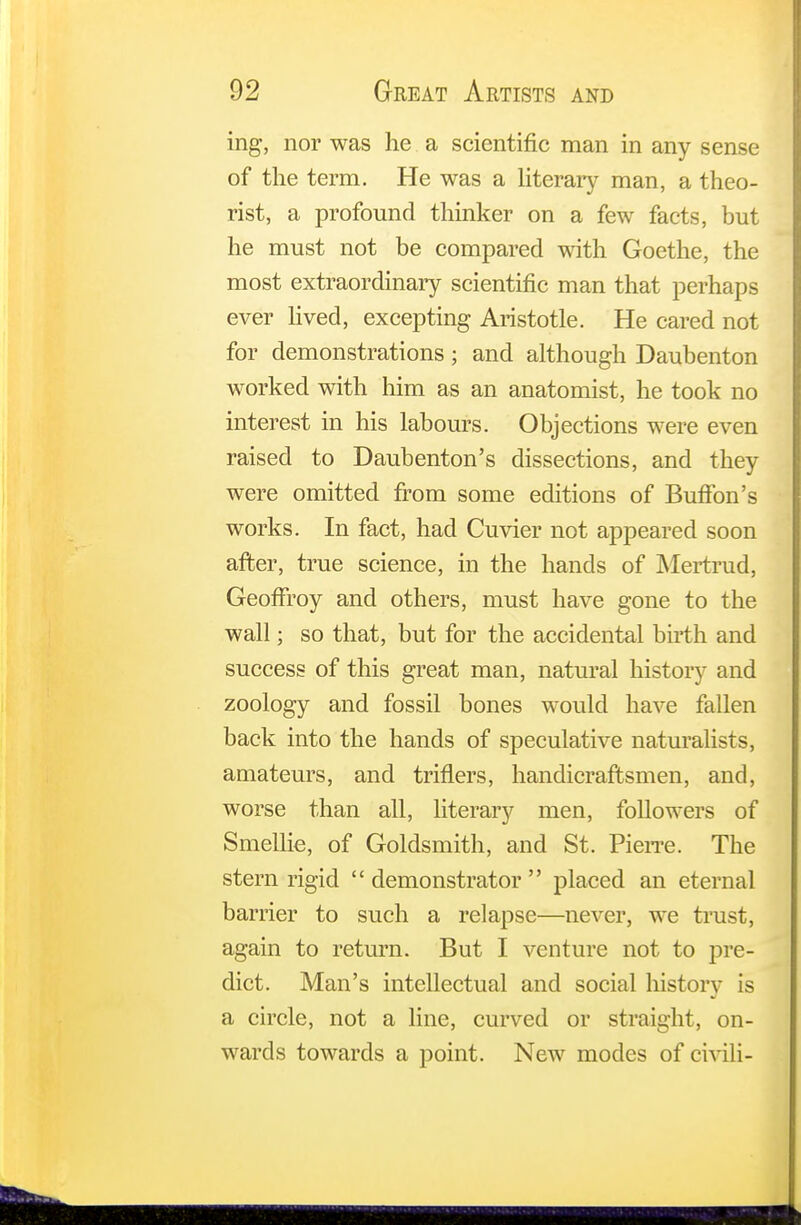ing, nor was he a scientific man in any sense of the term. He was a literary man, a theo- rist, a profound thinker on a few facts, but he must not be compared with Goethe, the most extraordinary scientific man that perhaps ever lived, excepting Aristotle. He cared not for demonstrations; and although Daubenton worked with him as an anatomist, he took no interest in his labours. Objections were even raised to Daubenton's dissections, and they were omitted from some editions of Buffon's works. In fact, had Cuvier not appeared soon after, true science, in the hands of Mertrud, GeofFroy and others, must have gone to the wall; so that, but for the accidental birth and success of this great man, natural history and zoology and fossil bones would have fallen back into the hands of speculative naturalists, amateurs, and triflers, handicraftsmen, and, worse than all, literary men, followers of Smellie, of Goldsmith, and St. Pierre. The stern rigid demonstrator placed an eternal barrier to such a relapse—never, we trust, again to return. But I venture not to pre- dict. Man's intellectual and social history is a circle, not a line, curved or straight, on- wards towards a point. New modes of civili-