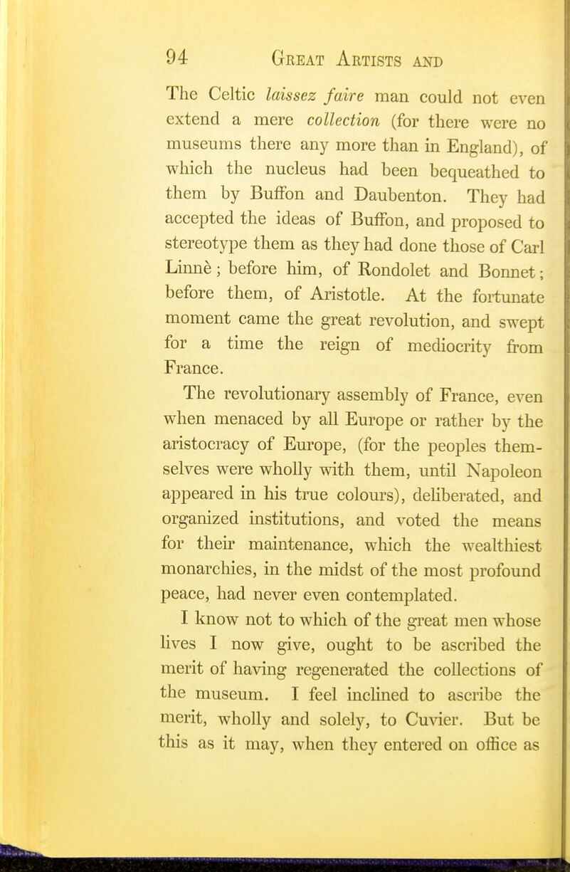 The Celtic laissez faire man could not even extend a mere collection (for there were no museums there any more than in England), of which the nucleus had been bequeathed to them by BufFon and Daubenton. They had accepted the ideas of BufFon, and proposed to stereotype them as they had done those of Carl Linne; before him, of Rondolet and Bonnet; before them, of Aristotle. At the fortunate moment came the great revolution, and swept for a time the reign of mediocrity from France. The revolutionary assembly of France, even when menaced by all Europe or rather by the aristocracy of Europe, (for the peoples them- selves were wholly with them, until Napoleon appeared in his true colours), deliberated, and organized institutions, and voted the means for their maintenance, which the wealthiest monarchies, in the midst of the most profound peace, had never even contemplated. I know not to which of the great men whose lives I now give, ought to be ascribed the merit of having regenerated the collections of the museum. I feel inclined to ascribe the merit, wholly and solely, to Cuvier. But be this as it may, when they entered on office as