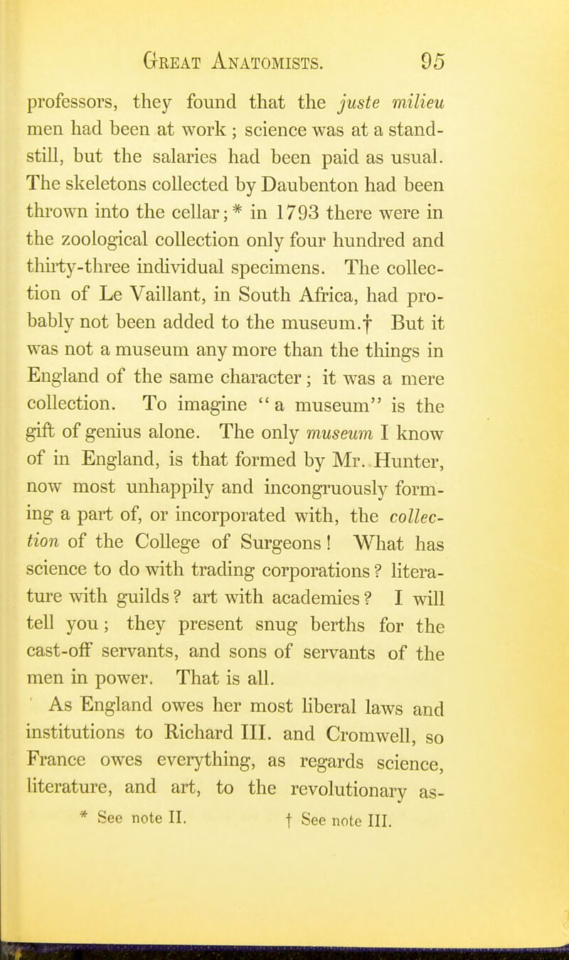 professors, they found that the juste milieu men had been at work ; science was at a stand- still, but the salaries had been paid as usual. The skeletons collected by Daubenton had been thrown into the cellar;* in 1793 there were in the zoological collection only four hundred and thirty-three individual specimens. The collec- tion of Le Vaillant, in South Africa, had pro- bably not been added to the museum.f But it was not a museum any more than the things in England of the same character; it was a mere collection. To imagine  a museum is the gift of genius alone. The only museum I know of in England, is that formed by Mr. Hunter, now most unhappily and incongruously form- ing a part of, or incorporated with, the collec- tion of the College of Surgeons! What has science to do with trading corporations ? litera- ture with guilds ? art with academies ? I will tell you; they present snug berths for the cast-off servants, and sons of servants of the men in power. That is all. As England owes her most liberal laws and institutions to Richard III. and Cromwell, so France owes everything, as regards science, literature, and art, to the revolutionary as- * See note II. f See note III.