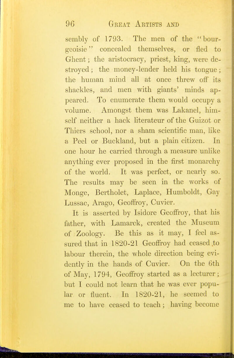 sembly of 1793. The men of the bour- geoisie concealed themselves, or fled to Ghent; the aristocracy, priest, king, were de- stroyed ; the money-lender held his tongue; the human mind all at once threw off its shackles, and men with giants' minds ap- peared. To enumerate them would occupy a volume. Amongst them was Lakanel, him- self neither a hack literateur of the Guizot or Thiers school, nor a sham scientific man, like a Peel or Buckland, but a plain citizen. In one hour he carried through a measure unlike anything ever proposed in the first monarchy of the world. It was perfect, or nearly so. The results may be seen in the works of Monge, Bertholet, Laplace, Humboldt, Gay Lussac, Arago, Geoflroy, Cuvier. It is asserted by Isidore Geoflroy, that his father, with Lamarck, created the Museum of Zoology. Be this as it may, I feel as- sured that in 1820-21 Geoflroy had ceased .to labour therein, the whole direction being evi- dently in the hands of Cuvier. On the 6th of May, 1794, Geoflroy started as a lecturer; but I could not learn that he was ever popu- lar or fluent. In 1820-21, he seemed to me to have ceased to teach; having become