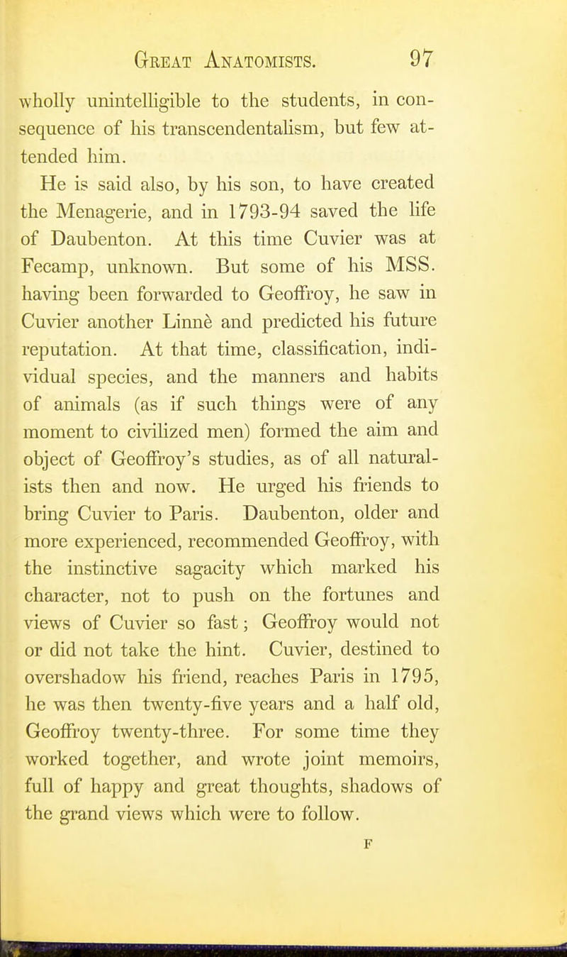 wholly unintelligible to the students, in con- sequence of his transcendentalism, but few at- tended him. He is said also, by his son, to have created the Menagerie, and in 1793-94 saved the life of Daubenton. At this time Cuvier was at Fecamp, unknown. But some of his MSS. having been forwarded to Geoifroy, he saw in Cuvier another Linne and predicted his future reputation. At that time, classification, indi- vidual species, and the manners and habits of animals (as if such things were of any moment to civilized men) formed the aim and object of Geoffrey's studies, as of all natural- ists then and now. He urged his friends to bring Cuvier to Paris. Daubenton, older and more experienced, recommended Geoffrey, with the instinctive sagacity which marked his character, not to push on the fortunes and views of Cuvier so fast; Geoffrey would not or did not take the hint. Cuvier, destined to overshadow his friend, reaches Paris in 1795, he was then twenty-five years and a half old, Geoffrey twenty-three. For some time they worked together, and wrote joint memoirs, full of happy and great thoughts, shadows of the grand views which were to follow.