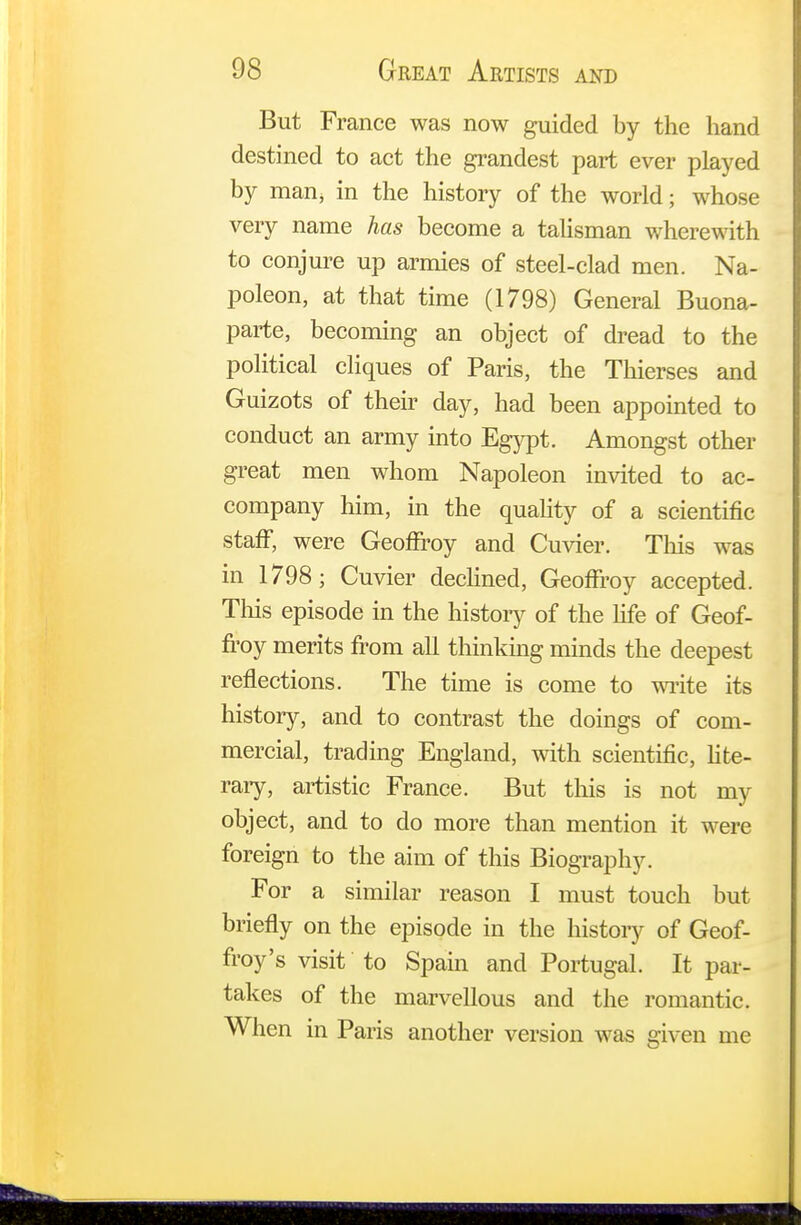 But France was now guided by the hand destined to act the grandest part ever played by man, in the history of the world; whose very name has become a talisman wherewith to conjure up armies of steel-clad men. Na- poleon, at that time (1798) General Buona- parte, becoming an object of dread to the political cliques of Paris, the Thierses and Guizots of their day, had been appointed to conduct an army into Egypt. Amongst other great men whom Napoleon invited to ac- company him, in the quality of a scientific staff, were Geoffroy and Cuvier. This was in 1798; Cuvier declined, Geoffroy accepted. This episode in the history of the life of Geof- froy merits from all thinking minds the deepest reflections. The time is come to write its history, and to contrast the doings of com- mercial, trading England, with scientific, lite- rary, artistic France. But this is not my object, and to do more than mention it were foreign to the aim of this Biography. For a similar reason I must touch but briefly on the episode in the history of Geof- froy's visit to Spain and Portugal. It par- takes of the marvellous and the romantic. When in Paris another version was given me