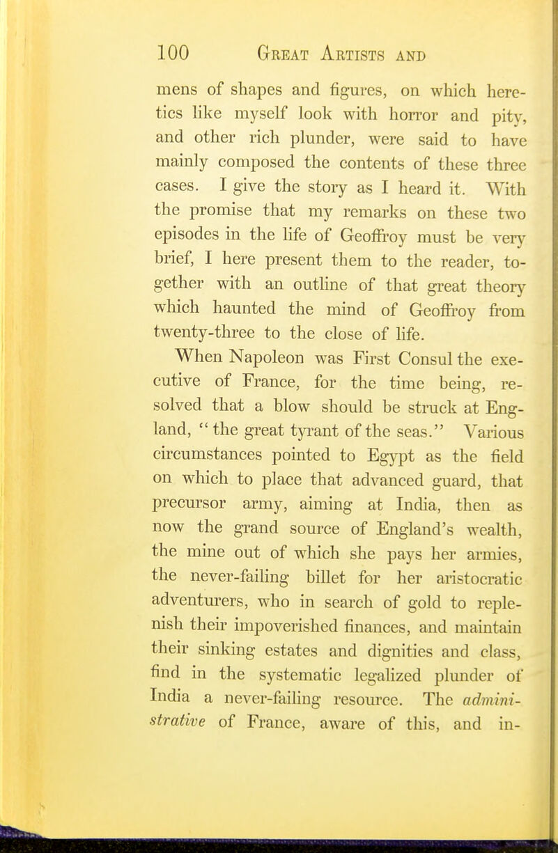 mens of shapes and figures, on which here- tics like myself look with horror and pity, and other rich plunder, were said to have mainly composed the contents of these three cases. I give the stoiy as I heard it. With the promise that my remarks on these two episodes in the life of Geoffrey must be very brief, I here present them to the reader, to- gether with an outline of that great theory which haunted the mind of Geoffrey from twenty-three to the close of life. When Napoleon was First Consul the exe- cutive of France, for the time being, re- solved that a blow should be struck at Eng- land,  the great tyrant of the seas. Various circumstances pointed to Egypt as the field on which to place that advanced guard, that precursor army, aiming at India, then as now the grand source of England's wealth, the mine out of which she pays her armies, the never-failing billet for her aristocratic adventurers, who in search of gold to reple- nish their impoverished finances, and maintain their sinking estates and dignities and class, find in the systematic legalized plunder of India a never-failing resource. The admini- strative of France, aware of this, and in-