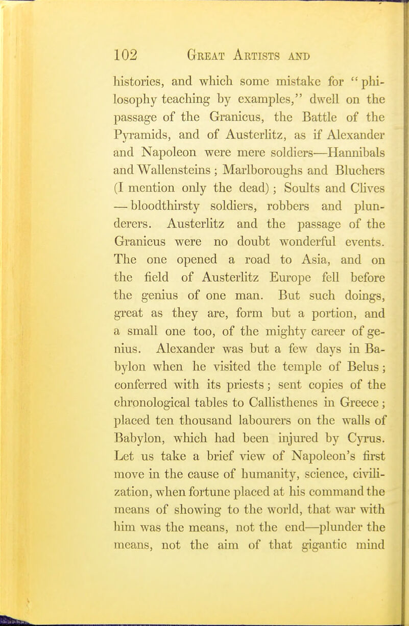 histories, and which some mistake for  phi- losophy teaching by examples, dwell on the passage of the Granicus, the Battle of the Pyramids, and of Austerlitz, as if Alexander and Napoleon were mere soldiers—Hannibals and Wallensteins ; Maiiboroughs and Bluchers (I mention only the dead); Soults and Clives — bloodthirsty soldiers, robbers and plun- derers. Austerlitz and the passage of the Granicus were no doubt wonderful events. The one opened a road to Asia, and on the field of Austerlitz Europe fell before the genius of one man. But such doings, great as they are, form but a portion, and a small one too, of the mighty career of ge- nius. Alexander was but a few days in Ba- bylon when he visited the temple of Belus ; conferred with its priests; sent copies of the chronological tables to Callisthenes in Greece ; placed ten thousand labourers on the walls of Babylon, which had been injured by Cyrus. Let us take a brief view of Napoleon's first move in the cause of humanity, science, civili- zation, when fortune placed at his command the means of showing to the world, that war with him was the means, not the end—plunder the means, not the aim of that gigantic mind