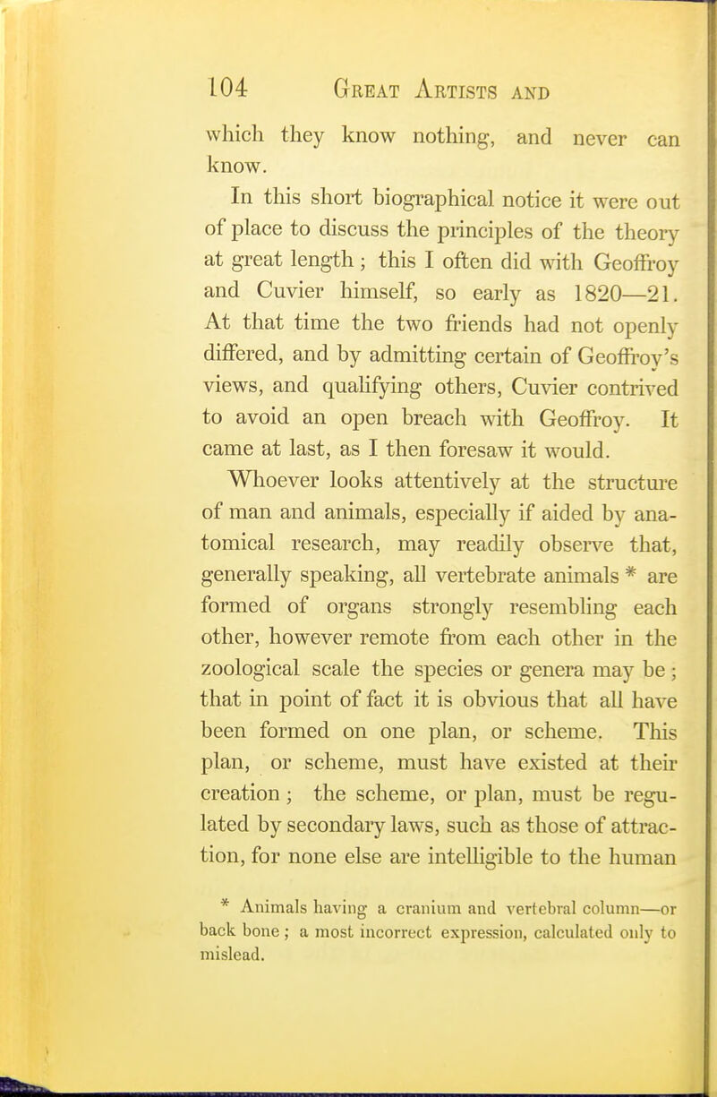 which they know nothing, and never can know. In this short biographical notice it were out of place to discuss the principles of the theory at great length ; this I often did with GeofFroy and Cuvier himself, so early as 1820—21. At that time the two friends had not openly differed, and by admitting certain of Geoffroy's views, and qualifying others, Cuvier contrived to avoid an open breach with GeofFroy. It came at last, as I then foresaw it would. Whoever looks attentively at the structure of man and animals, especially if aided by ana- tomical research, may readily observe that, generally speaking, all vertebrate animals * are formed of organs strongly resembling each other, however remote from each other in the zoological scale the species or genera may be ; that in point of fact it is obvious that all have been formed on one plan, or scheme. This plan, or scheme, must have existed at their creation ; the scheme, or plan, must be regu- lated by secondary laws, such as those of attrac - tion, for none else are intelligible to the human * Animals having a cranium and vertebral column—or back bone ; a most incorrect expression, calculated only to mislead.