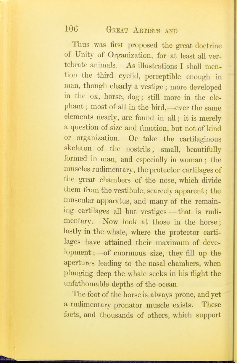 Thus was first proposed the great doctrine of Unity of Organization, for at least all ver- tebrate animals. As illustrations I shall men- tion the third eyelid, perceptible enough in man, though clearly a vestige; more developed in the ox, horse, dog; still more in the ele- phant ; most of all in the bird,—ever the same elements nearly, are found in all; it is merely a question of size and function, but not of kind or organization. Or take the cartilaginous skeleton of the nostrils; small, beautifully formed in man, and especially in woman; the muscles rudimentary, the protector cartilages of the great chambers of the nose, which divide them from the vestibule, scarcely apparent; the muscular apparatus, and many of the remain- ing cartilages all but vestiges — that is rudi- mentary. Now look at those in the horse; lastly in the whale, where the protector carti- lages have attained their maximum of deve- lopment ;—of enormous size, they fill up the apertures leading to the nasal chambers, when plunging deep the whale seeks in his flight the unfathomable depths of the ocean. The foot of the horse is always prone, and yet a rudimentary pronator muscle exists. These facts, and thousands of others, which support