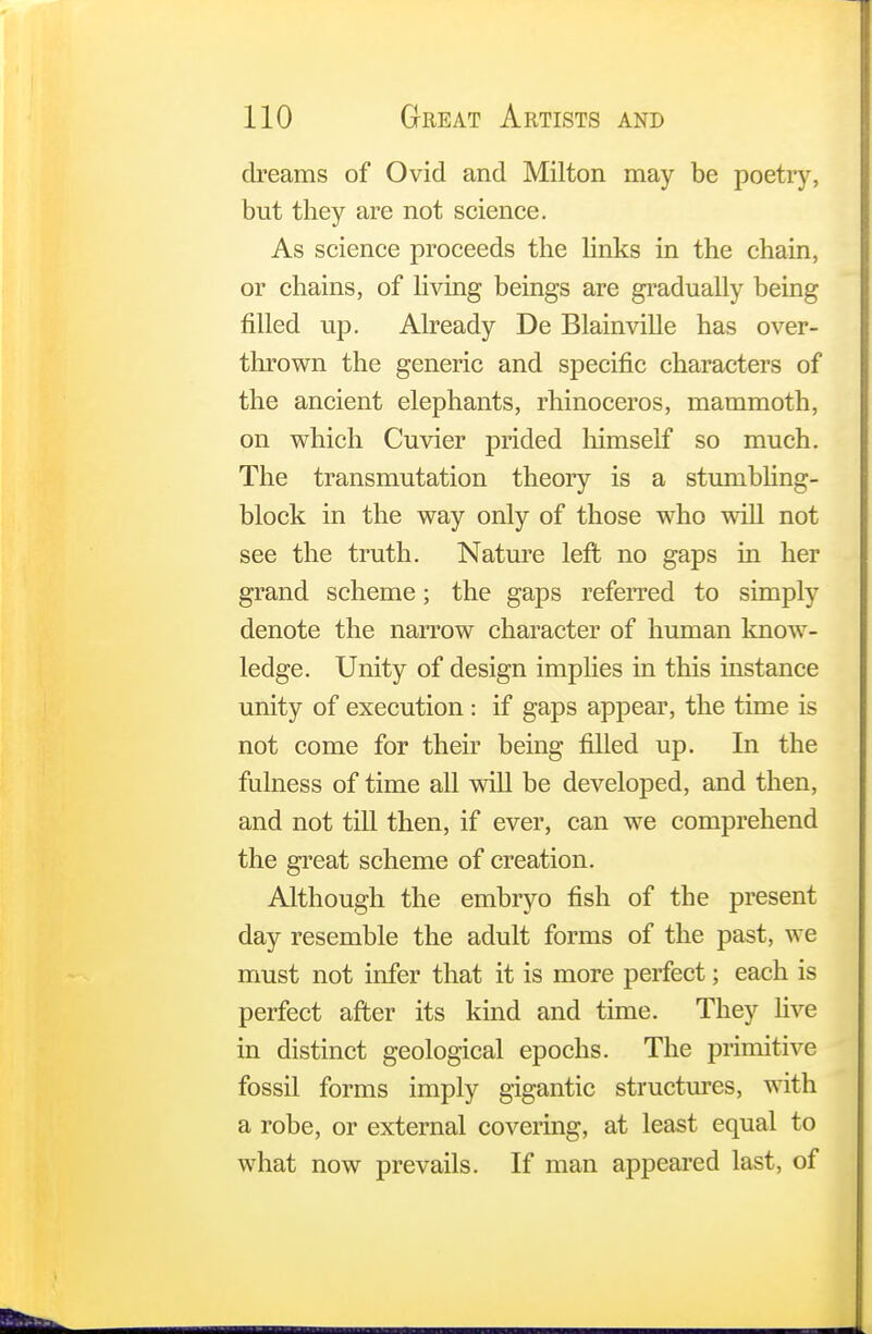 dreams of Ovid and Milton may be poetry, but they are not science. As science proceeds the links in the chain, or chains, of living beings are gradually being filled up. Already De Blainville has over- thrown the generic and specific characters of the ancient elephants, rhinoceros, mammoth, on which Cuvier prided himself so much. The transmutation theory is a stumbling- block in the way only of those who will not see the truth. Nature left no gaps in her grand scheme; the gaps referred to simply denote the narrow character of human know- ledge. Unity of design implies in this instance unity of execution : if gaps appear, the time is not come for their being filled up. In the fulness of time all will be developed, and then, and not till then, if ever, can we comprehend the great scheme of creation. Although the embryo fish of the present day resemble the adult forms of the past, we must not infer that it is more perfect; each is perfect after its kind and time. They live in distinct geological epochs. The primitive fossil forms imply gigantic structures, with a robe, or external covering, at least equal to what now prevails. If man appeared last, of