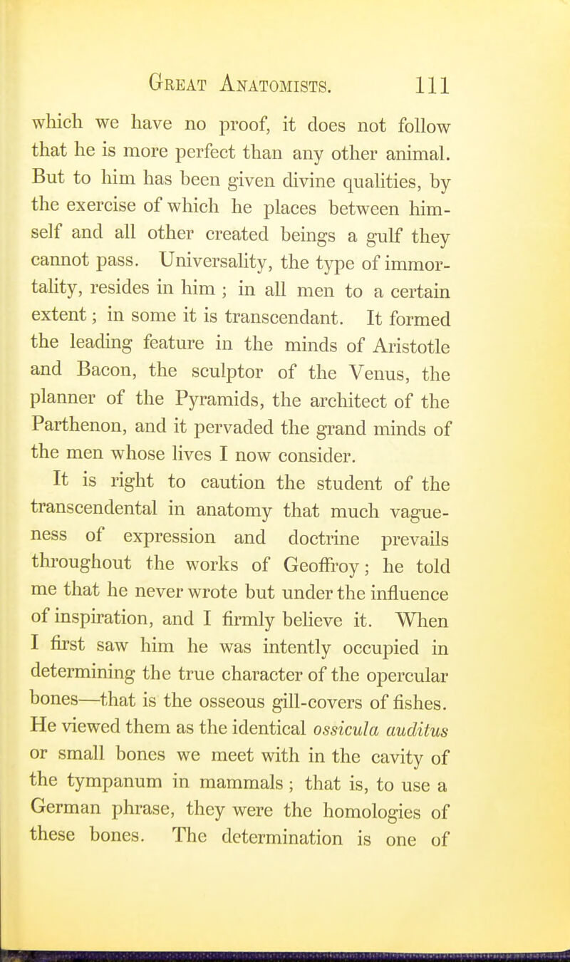 which we have no proof, it does not follow that he is more perfect than any other animal. But to him has been given divine qualities, by the exercise of which he places between him- self and all other created beings a gulf they cannot pass. Universality, the type of immor- tality, resides in him ; in all men to a certain extent; in some it is transcendant. It formed the leading feature in the minds of Aristotle and Bacon, the sculptor of the Venus, the planner of the Pyramids, the architect of the Parthenon, and it pervaded the grand minds of the men whose lives I now consider. It is right to caution the student of the transcendental in anatomy that much vague- ness of expression and doctrine prevails throughout the works of Geoffroy; he told me that he never wrote but under the influence of inspiration, and I firmly believe it. When I first saw him he was intently occupied in determining the true character of the opercular bones—that is the osseous gill-covers of fishes. He viewed them as the identical ossicula auditus or small bones we meet with in the cavity of the tympanum in mammals ; that is, to use a German phrase, they were the homologies of these bones. The determination is one of