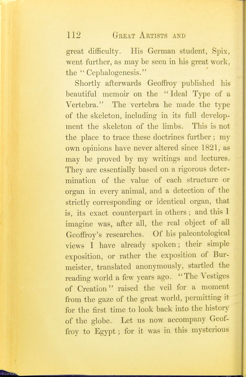 great difficulty. His German student, Spix, went further, as may be seen in his great work, the  Cephalogenesis. Shortly afterwards Geoffroy published his beautiful memoir on the  Ideal Type of a Vertebra. The vertebra he made the type of the skeleton, including in its full develop- ment the skeleton of the limbs. This is not the place to trace these doctrines further ; my own opinions have never altered since 1821, as may be proved by my writings and lectures. They are essentially based on a rigorous deter- mination of the value of each structure or organ in every animal, and a detection of the strictly corresponding or identical organ, that is, its exact counterpart in others ; and this 1 imagine was, after all, the real object of all Geoffrey's researches. Of his paleontological views I have already spoken; their simple exposition, or rather the exposition of Bur- meister, translated anonymously, startled the reading world a few years ago.  The Vestiges of Creation raised the veil for a moment from the gaze of the great world, permitting it for the first time to look back into the history of the globe. Let us now accompany Geof- froy to Egypt; for it was in this mysterious