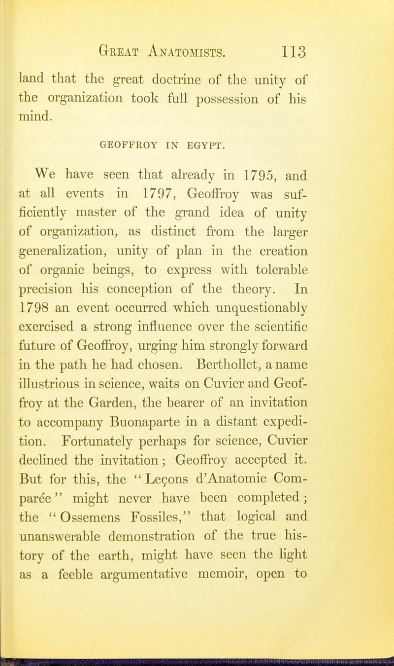 land that the great doctrine of the unity of the organization took full possession of his mind. GEOFFROY IN EGYPT. We have seen that already in 1795, and at all events in 1797, GeofFroy was suf- ficiently master of the grand idea of unity of organization, as distinct from the larger generalization, unity of plan in the creation of organic beings, to express with tolerable precision his conception of the theory. In 1798 an event occurred which unquestionably exercised a strong influence over the scientific future of GeofFroy, urging him strongly forward in the path he had chosen. Berthollet, a name illustrious in science, waits on Cuvier and Geof- froy at the Garden, the bearer of an invitation to accompany Buonaparte in a distant expedi- tion. Fortunately perhaps for science, Cuvier declined the invitation; GeofFroy accepted it. But for this, the  Lecons d'Anatomie Com- paree might never have been completed; the  Ossemens Fossiles, that logical and unanswerable demonstration of the true his- tory of the earth, might have seen the light as a feeble argumentative memoir, open to