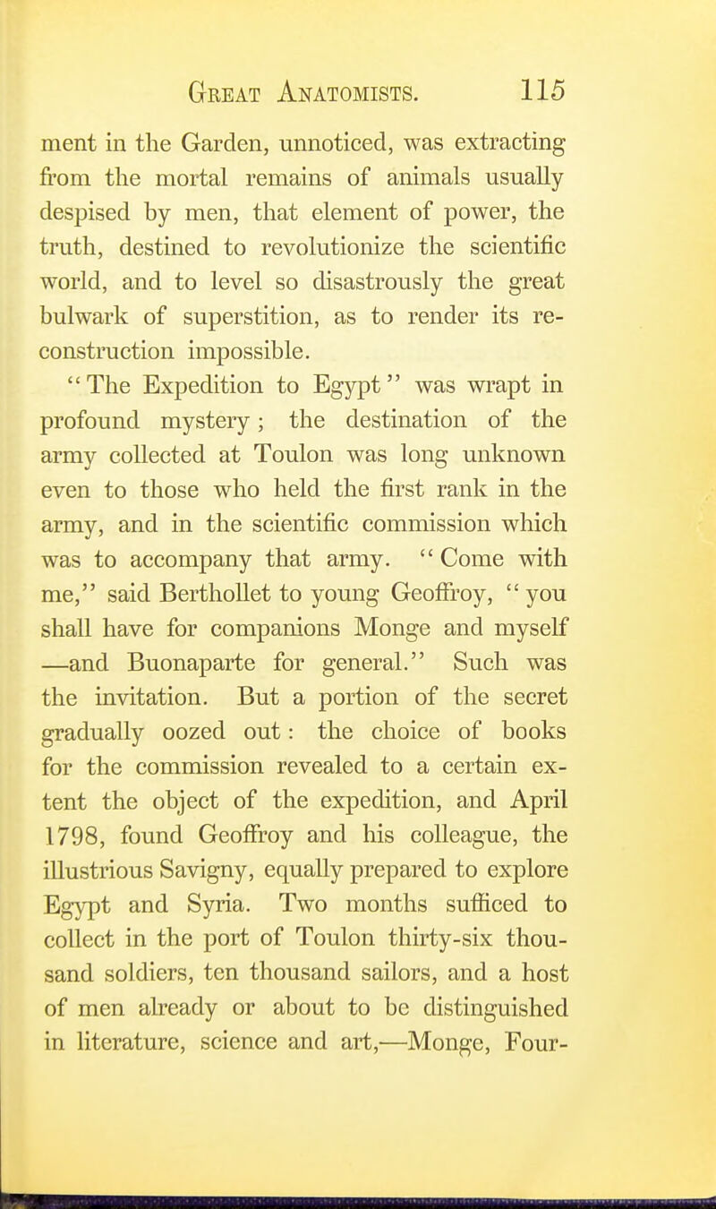 ment in the Garden, unnoticed, was extracting from the mortal remains of animals usually despised by men, that element of power, the truth, destined to revolutionize the scientific world, and to level so disastrously the great bulwark of superstition, as to render its re- construction impossible. The Expedition to Egypt was wrapt in profound mystery; the destination of the army collected at Toulon was long unknown even to those who held the first rank in the army, and in the scientific commission which was to accompany that army. Come with me, said Berthollet to young GeofTroy, you shall have for companions Monge and myself —and Buonaparte for general. Such was the invitation. But a portion of the secret gradually oozed out: the choice of books for the commission revealed to a certain ex- tent the object of the expedition, and April 1798, found GeofFroy and his colleague, the illustrious Savigny, equally prepared to explore Egypt and Syria. Two months sufficed to collect in the port of Toulon thirty-six thou- sand soldiers, ten thousand sailors, and a host of men already or about to be distinguished in literature, science and art,-—Monge, Four-