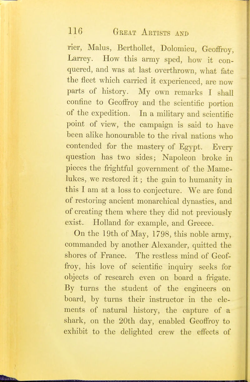 rier, Malus, Berthollet, Dolomieu, GeofFroy, Larrey. How this army sped, how it con- quered, and was at last overthrown, what fate the fleet which earned it experienced, are now parts of history. My own remarks I shall confine to Geoffroy and the scientific portion of the expedition. In a military and scientific point of view, the campaign is said to have been alike honourable to the rival nations who contended for the mastery of Egypt. Every question has two sides; Napoleon broke in pieces the frightful government of the Mame- lukes, we restored it; the gain to humanity in this I am at a loss to conjecture. We are fond of restoring ancient monarchical dynasties, and of creating them where they did not previously exist. Holland for example, and Greece. On the 19th of May, 1798, this noble army, commanded by another Alexander, quitted the shores of France. The restless mind of Geof- froy, his love of scientific inquiry seeks for objects of research even on board a frigate. By turns the student of the engineers on board, by turns their instructor in the ele- ments of natural history, the capture of a shark, on the 20th day, enabled GeofFroy to exhibit to the delighted crew the effects of