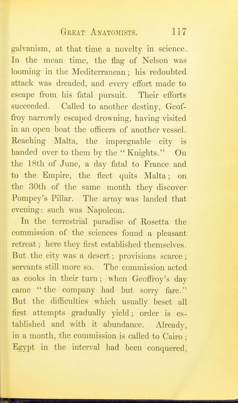 galvanism, at that time a novelty in science. In the mean time, the flag of Nelson was looming in the Mediterranean; his redoubted attack was dreaded, and every effort made to escape from his fatal pursuit. Their efforts succeeded. Called to another destiny, Geof- froy narrowly escaped drowning, having visited in an open boat the officers of another vessel. Reaching Malta, the impregnable city is handed over to them by the  Knights. On the 18th of June, a day fatal to France and to the Empire, the fleet quits Malta; on the 30th of the same month they discover Pompey's Pillar. The army was landed that evening: such was Napoleon. In the terrestrial paradise of Rosetta the commission of the sciences found a pleasant retreat; here they first established themselves. But the city was a desert; provisions scarce; servants still more so. The commission acted as cooks in their turn; when Geoffrey's day came the company had but sorry fare. But the difficulties which usually beset all first attempts gradually yield; order is es- tablished and with it abundance. Already, in a month, the commission is called to Cairo; Egypt in the interval had been conquered,