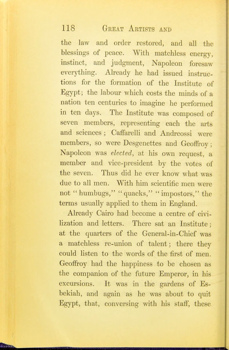 the law and order restored, and all the blessings of peace. With matchless energy, instinct, and judgment, Napoleon foresaw everything. Already he had issued instruc- tions for the formation of the Institute of Egypt; the labour which costs the minds of a nation ten centuries to imagine he performed in ten days. The Institute was composed of seven members, representing each the arts and sciences ; CafFarelli and Andreossi were members, so were Desgenettes and Geoffroy; Napoleon was elected, at his own request, a member and vice-president by the votes of the seven. Thus did he ever know what was due to all men. With him scientific men were not humbugs, quacks, impostors, the terms usually applied to them in England. Already Cairo had become a centre of civi- lization and letters. There sat an Institute; at the quarters of the General-in-Chief was a matchless re-union of talent; there they could listen to the words of the first of men. Geoffroy had the happiness to be chosen as the companion of the future Emperor, in his excursions. It was in the gardens of Es- bekiah, and again as he was about to quit Egypt, that, conversing with his staff, these