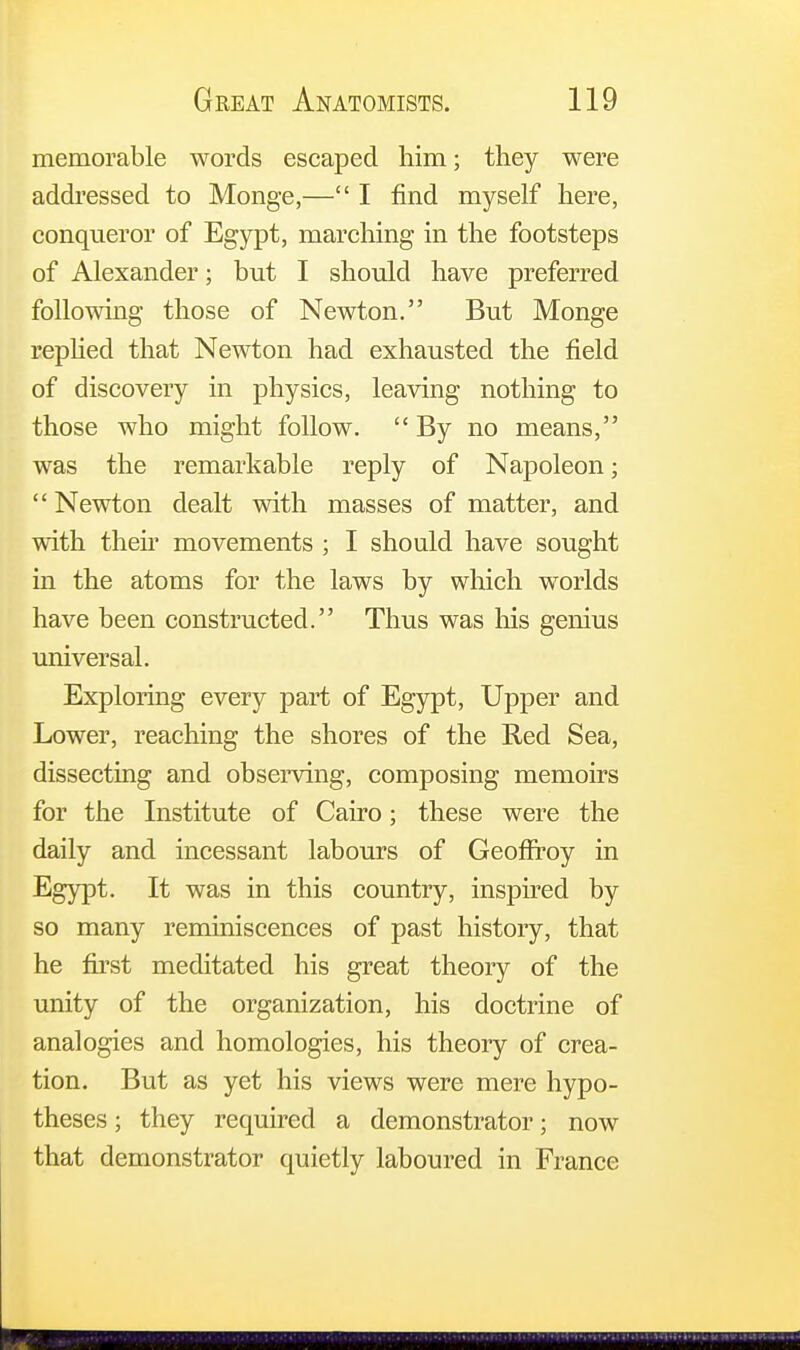 memorable words escaped him; they were addressed to Monge,— I find myself here, conqueror of Egypt, marching in the footsteps of Alexander; but I should have preferred following those of Newton. But Monge replied that Newton had exhausted the field of discovery in physics, leaving nothing to those who might follow. By no means, was the remarkable reply of Napoleon;  Newton dealt with masses of matter, and with their movements ; I should have sought in the atoms for the laws by which worlds have been constructed. Thus was his genius universal. Exploring every part of Egypt, Upper and Lower, reaching the shores of the Red Sea, dissecting and observing, composing memoirs for the Institute of Cairo; these were the daily and incessant labours of Geoffroy in Egypt. It was in this country, inspired by so many reminiscences of past history, that he first meditated his great theory of the unity of the organization, his doctrine of analogies and homologies, his theory of crea- tion. But as yet his views were mere hypo- theses ; they required a demonstrator; now that demonstrator quietly laboured in France