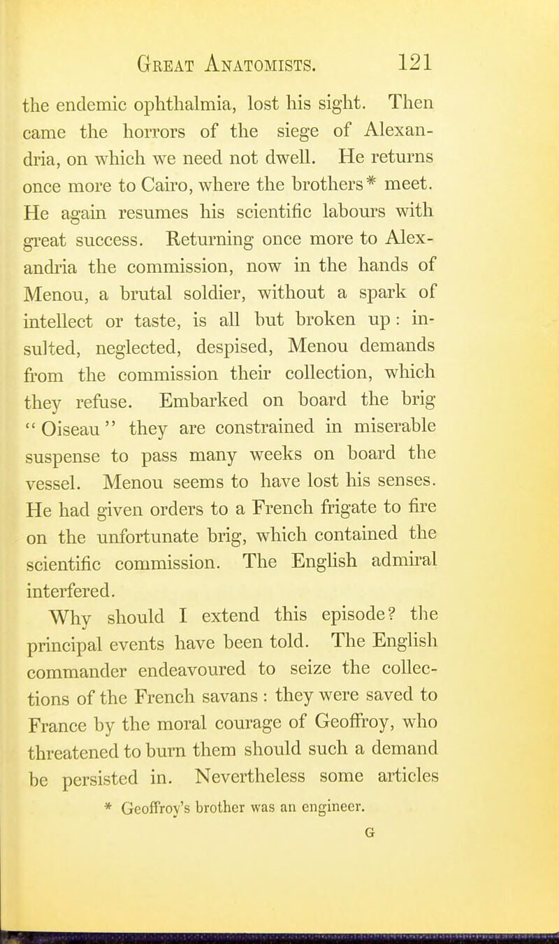 the endemic ophthalmia, lost his sight. Then came the horrors of the siege of Alexan- dria, on which we need not dwell. He returns once more to Cairo, where the brothers* meet. He again resumes his scientific labours with great success. Returning once more to Alex- andria the commission, now in the hands of Menou, a brutal soldier, without a spark of intellect or taste, is all but broken up: in- sulted, neglected, despised, Menou demands from the commission their collection, which they refuse. Embarked on board the brig Oiseau they are constrained in miserable suspense to pass many weeks on board the vessel. Menou seems to have lost his senses. He had given orders to a French frigate to fire on the unfortunate brig, which contained the scientific commission. The English admiral interfered. Why should I extend this episode? the principal events have been told. The English commander endeavoured to seize the collec- tions of the French savans : they were saved to France by the moral courage of Geoffroy, who threatened to burn them should such a demand be persisted in. Nevertheless some articles * Geoffroy's brother was an engineer. G