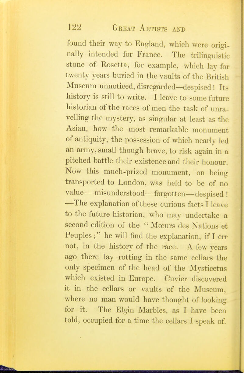 found their way to England, which were origi- nally intended for France. The trilinguistic stone of Rosetta, for example, which lay for twenty years buried in the vaults of the British Museum unnoticed, disregarded—despised! Its history is still to write. I leave to some future historian of the races of men the task of unra- velling the mystery, as singular at least as the Asian, how the most remarkable monument of antiquity, the possession of which nearly led an army, small though brave, to risk again in a pitched battle their existence and their honour. Now this much-prized monument, on being transported to London, was held to be of no value —misunderstood—forgotten—despised ! —The explanation of these curious facts I leave to the future historian, who may undertake a second edition of the  Mceurs des Nations et Peuples ; he will find the explanation, if I err not, in the history of the race. A few years ago there lay rotting in the same cellars the only specimen of the head of the Mysticetus which existed in Europe. Cuvier discovered it in the cellars or vaults of the Museum, where no man would have thought of looking for it. The Elgin Marbles, as I have been told, occupied for a time the cellars I speak of.