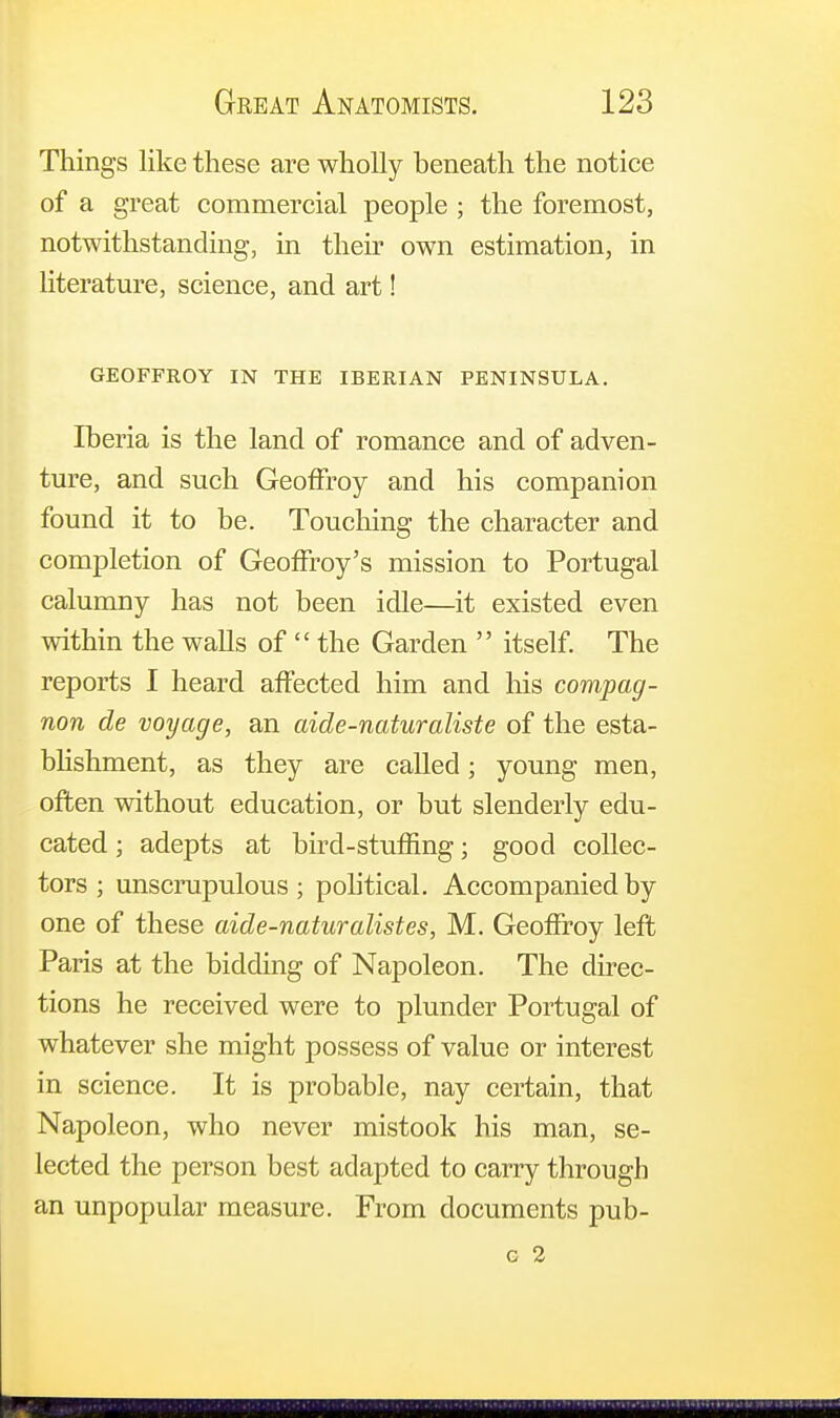 Things like these are wholly beneath the notice of a great commercial people ; the foremost, notwithstanding, in their own estimation, in literature, science, and art! GEOFFROY IN THE IBERIAN PENINSULA. Iberia is the land of romance and of adven- ture, and such Geoffroy and his companion found it to be. Touching the character and completion of GeofFroy's mission to Portugal calumny has not been idle—it existed even within the walls of  the Garden  itself. The reports I heard affected him and his compag- non de voyage, an aide-naturaliste of the esta- blishment, as they are called; young men, often without education, or but slenderly edu- cated ; adepts at bird-stuffing; good collec- tors ; unscrupulous ; political. Accompanied by one of these aide-naturalistes, M. Geoffroy left Paris at the bidding of Napoleon. The direc- tions he received were to plunder Portugal of whatever she might possess of value or interest in science. It is probable, nay certain, that Napoleon, who never mistook his man, se- lected the person best adapted to carry through an unpopular measure. From documents pub-