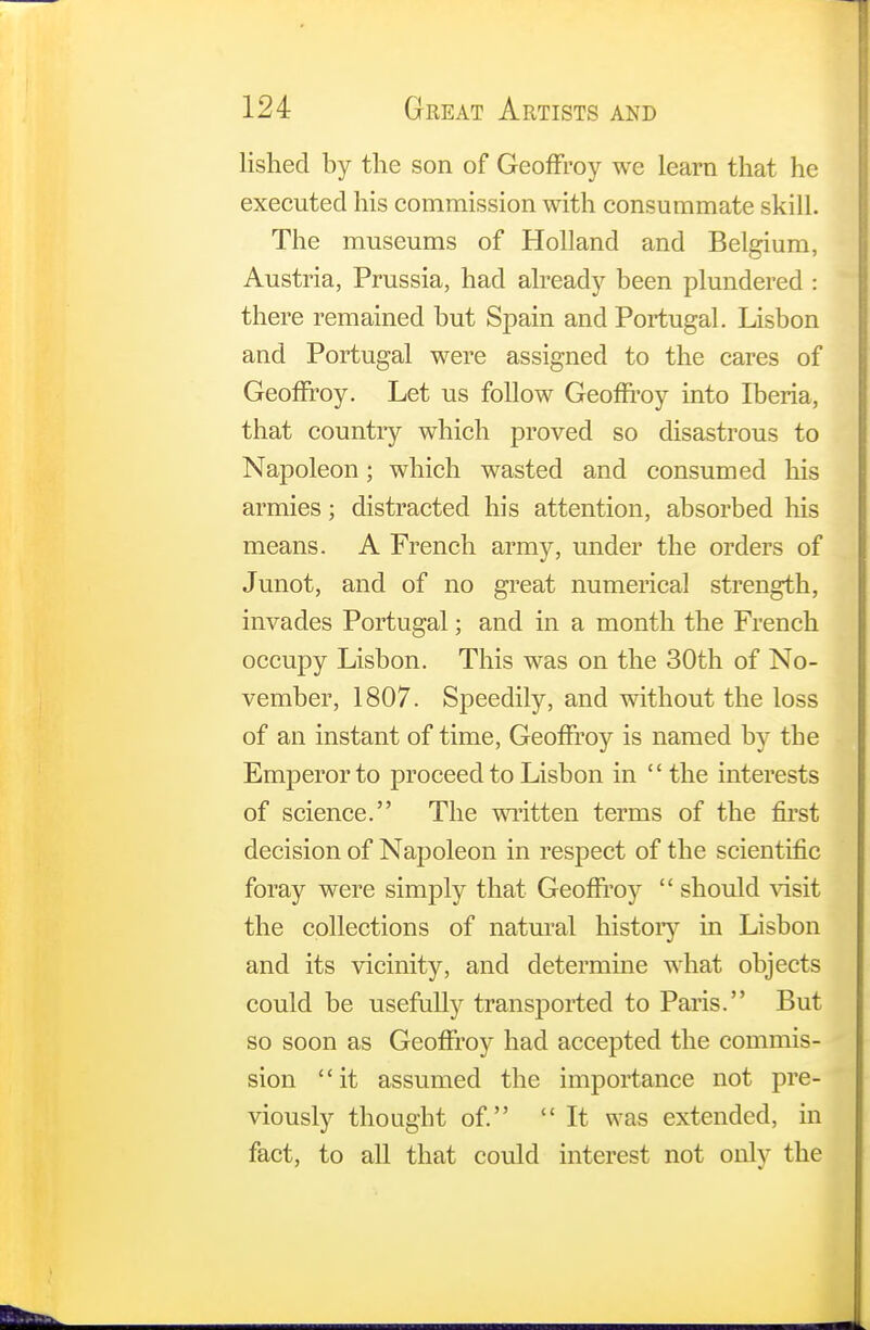 lished by the son of GeofFroy we learn that he executed his commission with consummate skill. The museums of Holland and Belgium, Austria, Prussia, had already been plundered : there remained but Spain and Portugal. Lisbon and Portugal were assigned to the cares of Geoffroy. Let us follow Geoffroy into Iberia, that country which proved so disastrous to Napoleon; which wasted and consumed his armies; distracted his attention, absorbed his means. A French army, under the orders of Junot, and of no great numerical strength, invades Portugal; and in a month the French occupy Lisbon. This was on the 30th of No- vember, 1807. Speedily, and without the loss of an instant of time, Geoffroy is named by the Emperor to proceed to Lisbon in the interests of science. The written terms of the first decision of Napoleon in respect of the scientific foray were simply that Geofiroy  should visit the collections of natural history in Lisbon and its vicinity, and determine what objects could be usefully transported to Paris. But so soon as GeofFroy had accepted the commis- sion '1 it assumed the importance not pre- viously thought of. It was extended, in fact, to all that could interest not only the