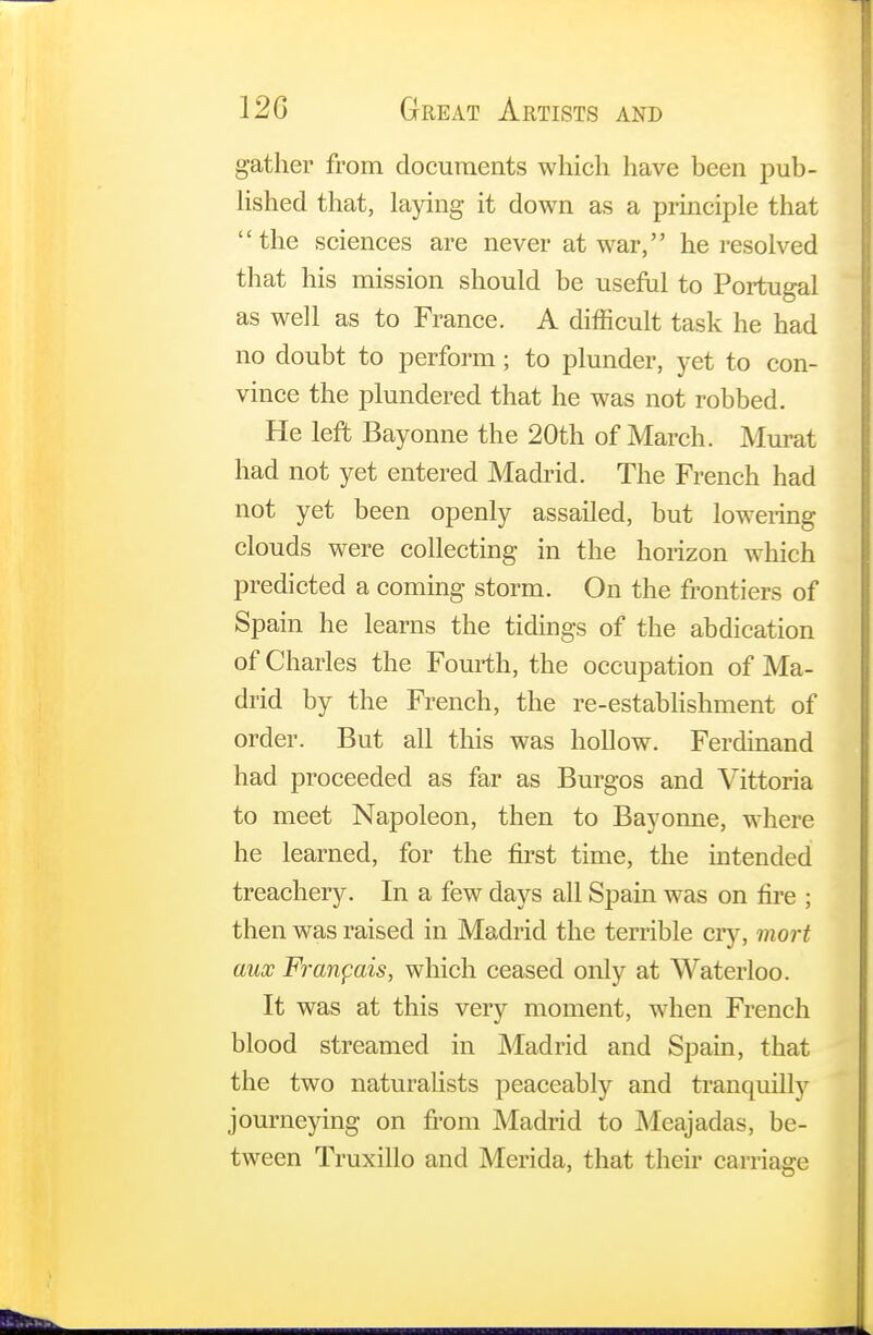 gather from documents which have been pub- lished that, laying it down as a principle that the sciences are never at war, he resolved that his mission should be useful to Portugal as well as to France. A difficult task he had no doubt to perform; to plunder, yet to con- vince the plundered that he was not robbed. He left Bayonne the 20th of March. Murat had not yet entered Madrid. The French had not yet been openly assailed, but lowering clouds were collecting in the horizon which predicted a coming storm. On the frontiers of Spain he learns the tidings of the abdication of Charles the Fourth, the occupation of Ma- drid by the French, the re-establishment of order. But all this was hollow. Ferdinand had proceeded as far as Burgos and Vittoria to meet Napoleon, then to Bayonne, where he learned, for the first time, the intended treachery. In a few days all Spain was on fire ; then was raised in Madrid the terrible cry, mort aux Franfais, which ceased only at Waterloo. It was at this very moment, when French blood streamed in Madrid and Spain, that the two naturalists peaceably and tranquilly journeying on from Madrid to Meajadas, be- tween Truxillo and Merida, that their carriage
