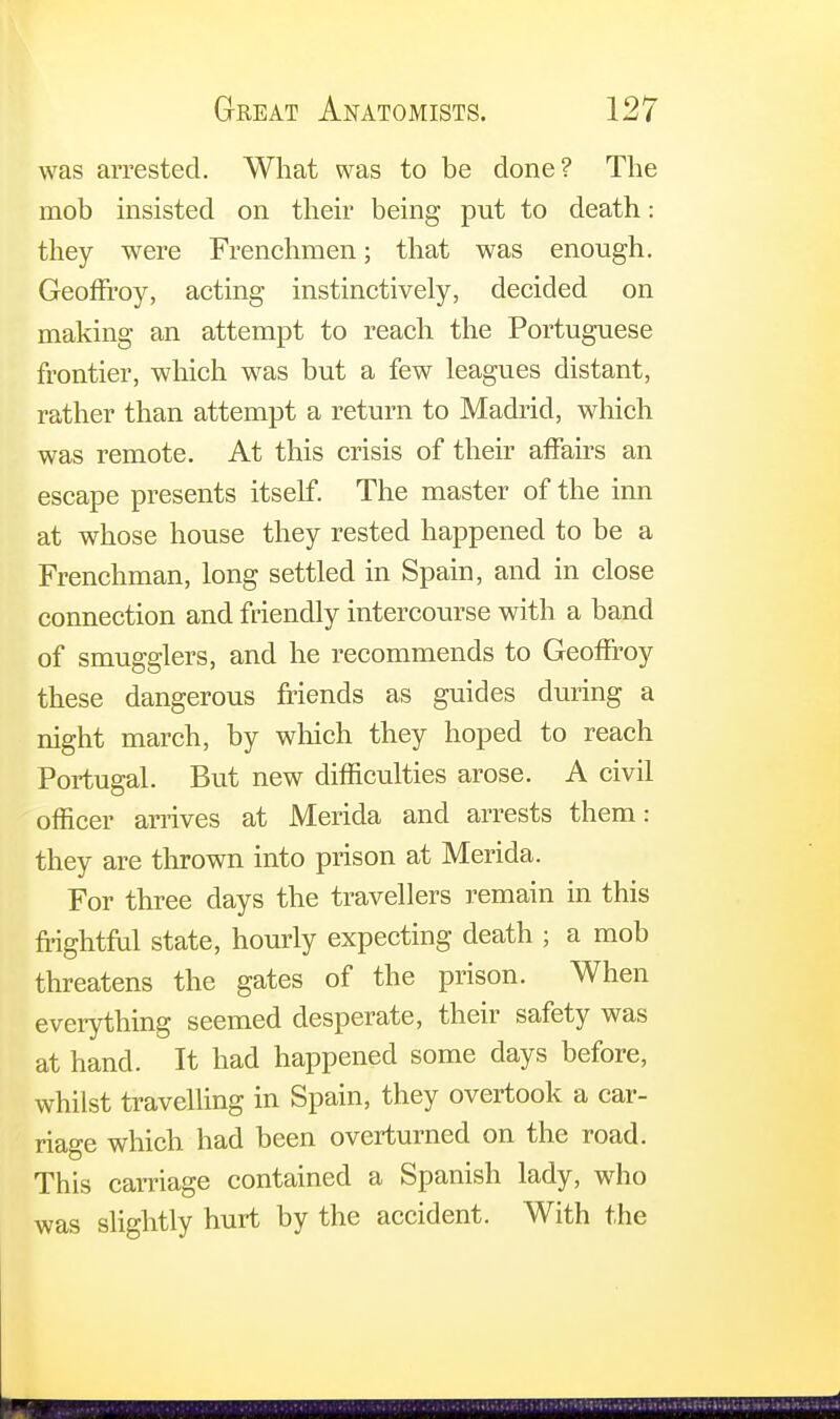 was arrested. What was to be done? The mob insisted on their being put to death: they were Frenchmen; that was enough. Geoffroy, acting instinctively, decided on making an attempt to reach the Portuguese frontier, which was but a few leagues distant, rather than attempt a return to Madrid, which was remote. At this crisis of their affairs an escape presents itself. The master of the inn at whose house they rested happened to be a Frenchman, long settled in Spain, and in close connection and friendly intercourse with a band of smugglers, and he recommends to Geoffroy these dangerous friends as guides during a night march, by which they hoped to reach Portugal. But new difficulties arose. A civil officer arrives at Merida and arrests them: they are thrown into prison at Merida. For three days the travellers remain in this frightful state, hourly expecting death ; a mob threatens the gates of the prison. When everything seemed desperate, their safety was at hand. It had happened some days before, whilst travelling in Spain, they overtook a car- riage which had been overturned on the road. This carnage contained a Spanish lady, who was slightly hurt by the accident. With the