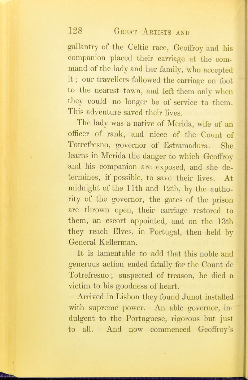 gallantry of the Celtic race, Geoffroy and his companion placed their carriage at the com- mand of the lady and her family, who accepted it; our travellers followed the carnage on foot to the nearest town, and left them only when they could no longer be of service to them. This adventure saved their lives. The lady was a native of Merida, wife of an officer of rank, and niece of the Count of Totrefresno, governor of Estramadura, She learns in Merida the danger to which Geoffrey and his companion are exposed, and she de- termines, if possible, to save their lives. At midnight of the 11th and 12th, by the autho- rity of the governor, the gates of the prison are thrown open, their carriage restored to them, an escort appointed, and on the 13th they reach Elves, in Portugal, then held by General Kellerman. It is lamentable to add that this noble and generous action ended fatally for the Count de Totrefresno; suspected of treason, he died a victim to his goodness of heart. Arrived in Lisbon they found Junot installed with supreme power. An able governor, in- dulgent to the Portuguese, rigorous but just to all. And now commenced Geoffroy's