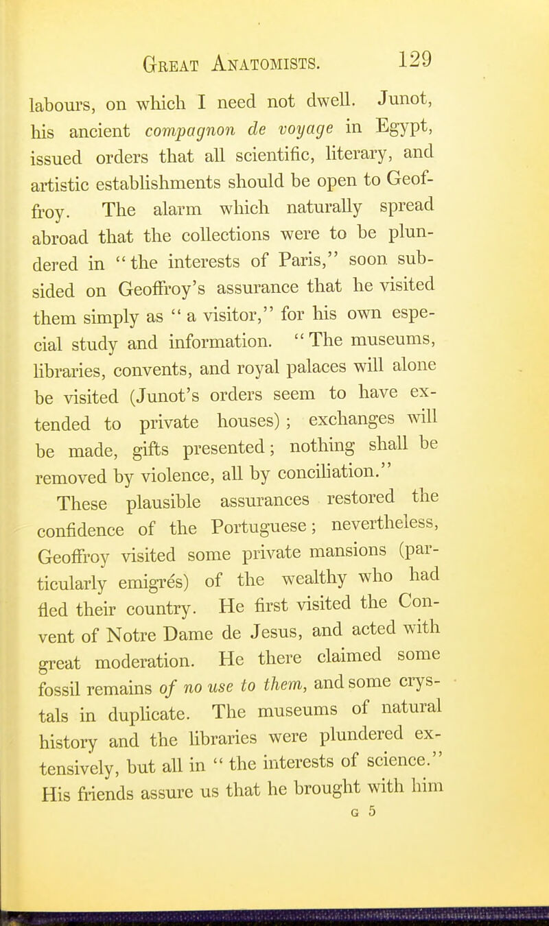 labours, on which I need not dwell. Junot, his ancient compagnon de voyage in Egypt, issued orders that all scientific, literary, and artistic establishments should be open to Geof- froy. The alarm which naturally spread abroad that the collections were to be plun- dered in the interests of Paris, soon sub- sided on Geoffroy's assurance that he visited them simply as  a visitor, for his own espe- cial study and information.  The museums, libraries, convents, and royal palaces will alone be visited (Junot's orders seem to have ex- tended to private houses) ; exchanges will be made, gifts presented; nothing shall be removed by violence, all by conciliation. These plausible assurances restored the confidence of the Portuguese; nevertheless, Geoffroy visited some private mansions (par- ticularly emigres) of the wealthy who had fled their country. He first visited the Con- vent of Notre Dame de Jesus, and acted with great moderation. He there claimed some fossil remains of no use to them, and some crys- tals in duplicate. The museums of natural history and the libraries were plundered ex- tensively, but all in  the interests of science. His friends assure us that he brought with him