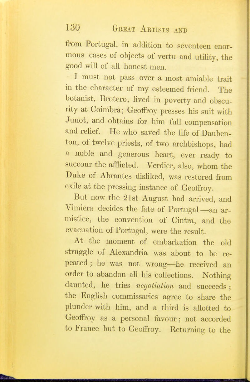 from Portugal, in addition to seventeen enor- mous cases of objects of vertu and utility, the good will of all honest men. I must not pass over a most amiable trait in the character of my esteemed friend. The botanist, Brotero, lived in poverty and obscu- rity at Coimbra; Geoffrey presses his suit with Junot, and obtains for him full compensation and relief. He who saved the life of Dauben- ton, of twelve priests, of two archbishops, had a noble and generous heart, ever ready to succour the afflicted. Verdier, also, whom the Duke of Abrantes disliked, was restored from exile at the pressing instance of Geoffrey. But now the 21st August had arrived, and Vimiera decides the fate of Portugal—an ar- mistice, the convention of Cintra, and the evacuation of Portugal, were the result. At the moment of embarkation the old struggle of Alexandria was about to be re- peated ; he was not wrong—he received an order to abandon all his collections. Nothing daunted, he tries negotiation and succeeds; the English commissaries agree to share the plunder with him, and a third is allotted to Geoffrey as a personal favour; not accorded to France but to Geoffrey. Returning to the