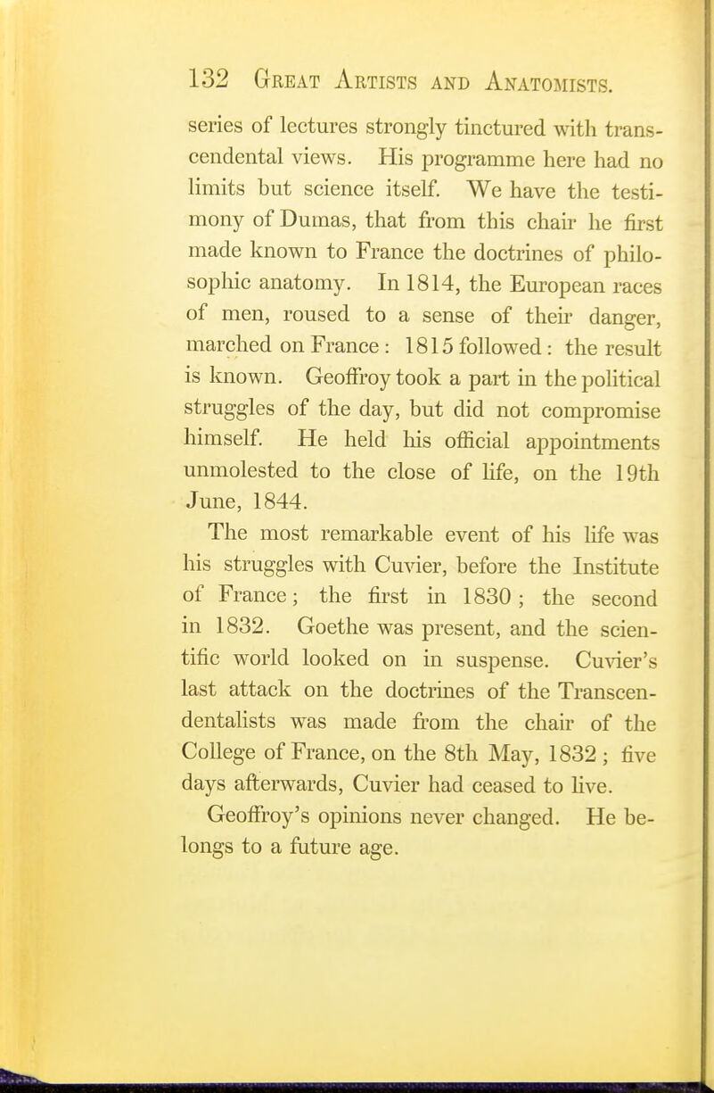 series of lectures strongly tinctured with trans- cendental views. His programme here had no limits but science itself. We have the testi- mony of Dumas, that from this chair he first made known to France the doctrines of philo- sophic anatomy. In 1814, the European races of men, roused to a sense of their danger, marched on France : 1815 followed: the result is known. GeofFroy took a part in the political struggles of the day, but did not compromise himself. He held his official appointments unmolested to the close of life, on the 19th June, 1844. The most remarkable event of his life was his struggles with Cuvier, before the Institute of France; the first in 1830; the second in 1832. Goethe was present, and the scien- tific world looked on in suspense. Cuvier's last attack on the doctrines of the Transcen- dentalists was made from the chair of the College of France, on the 8th May, 1832 ; five days afterwards, Cuvier had ceased to live. Geoffrey's opinions never changed. He be- longs to a future age.