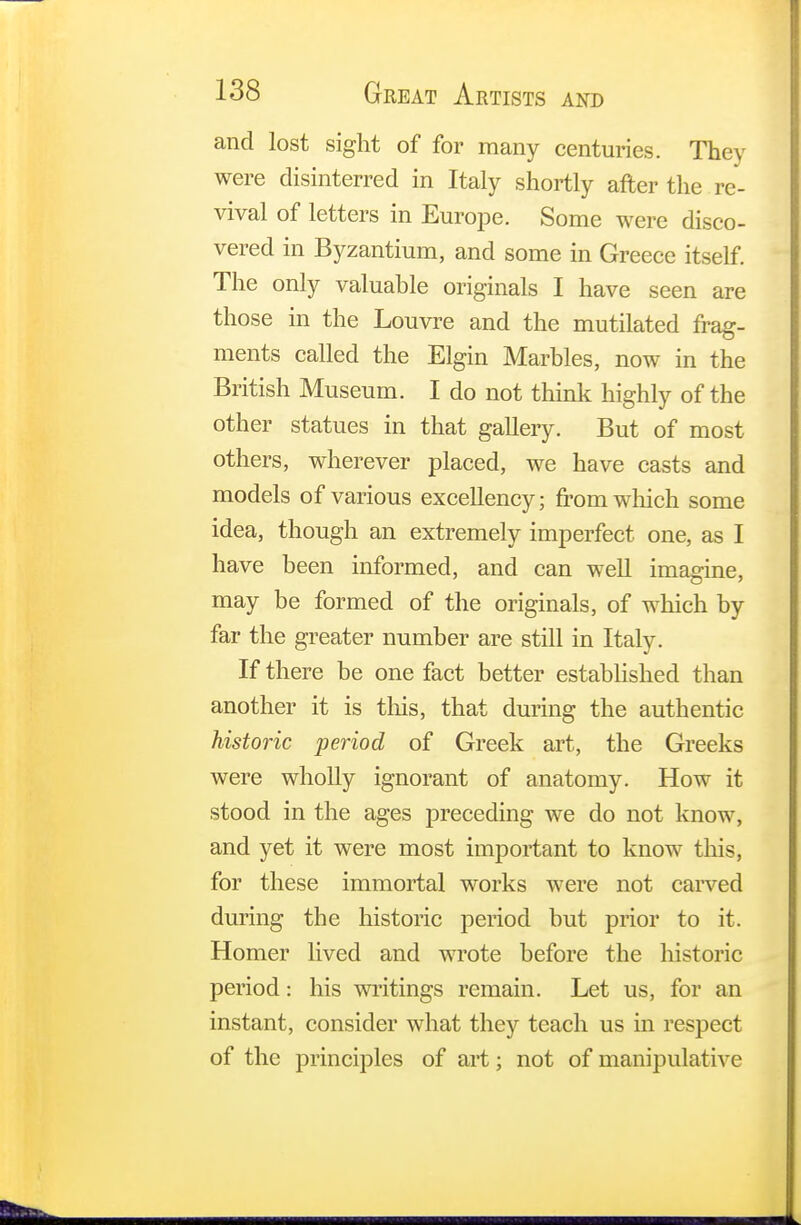 and lost sight of for many centuries. They were disinterred in Italy shortly after the re- vival of letters in Europe. Some were disco- vered in Byzantium, and some in Greece itself. The only valuable originals I have seen are those in the Louvre and the mutilated frag- ments called the Elgin Marbles, now in the British Museum. I do not think highly of the other statues in that gallery. But of most others, wherever placed, we have casts and models of various excellency; from which some idea, though an extremely imperfect one, as I have been informed, and can well imagine, may be formed of the originals, of which by far the greater number are still in Italy. If there be one fact better established than another it is tins, that during the authentic historic period of Greek art, the Greeks were wholly ignorant of anatomy. How it stood in the ages preceding we do not know, and yet it were most important to know this, for these immortal works were not carved during the historic period but prior to it. Homer lived and wrote before the historic period: his writings remain. Let us, for an instant, consider what they teach us in respect of the principles of art; not of manipulative