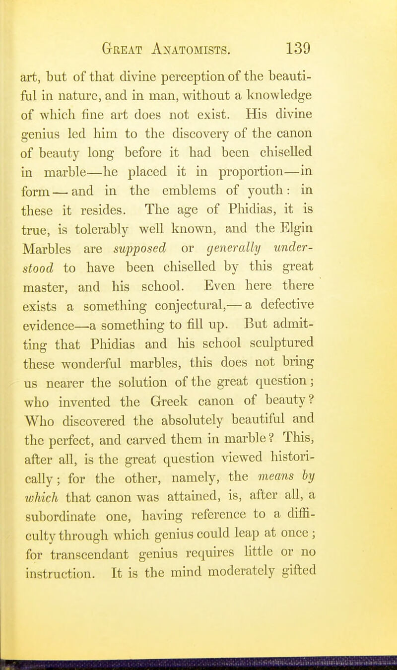 art, but of that divine perception of the beauti- ful in nature, and in man, without a knowledge of which fine art does not exist. His divine genius led him to the discovery of the canon of beauty long before it had been chiselled in marble—he placed it in proportion—in form — and in the emblems of youth: in these it resides. The age of Phidias, it is true, is tolerably well known, and the Elgin Marbles are supposed or generally under- stood to have been chiselled by this great master, and his school. Even here there exists a something conjectural,— a defective evidence—a something to fill up. But admit- ting that Phidias and his school sculptured these wonderful marbles, this does not bring us nearer the solution of the great question; who invented the Greek canon of beauty? Who discovered the absolutely beautiful and the perfect, and carved them in marble ? This, after all, is the great question viewed histori- cally ; for the other, namely, the means by which that canon was attained, is, after all, a subordinate one, having reference to a diffi- culty through which genius could leap at once; for transcendant genius requires little or no instruction. It is the mind moderately gifted