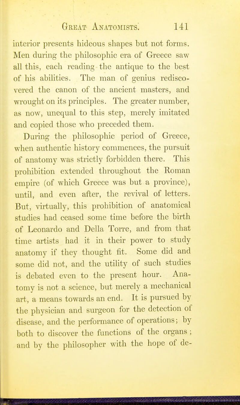 interior presents hideous shapes hut not forms. Men during the philosophic era of Greece saw all this, each reading the antique to the best of his abilities. The man of genius redisco- vered the canon of the ancient masters, and wrought on its principles. The greater number, as now, unequal to this step, merely imitated and copied those who preceded them. During the philosophic period of Greece, when authentic history commences, the pursuit of anatomy was strictly forbidden there. This prohibition extended throughout the Roman empire (of which Greece was but a province), until, and even after, the revival of letters. But, virtually, this prohibition of anatomical studies had ceased some time before the birth of Leonardo and Delia Torre, and from that time artists had it in their power to study anatomy if they thought fit. Some did and some did not, and the utility of such studies is debated even to the present hour. Ana- tomy is not a science, but merely a mechanical art, a means towards an end. It is pursued by the physician and surgeon for the detection of disease, and the performance of operations; by both to discover the functions of the organs; and by the philosopher with the hope of de-