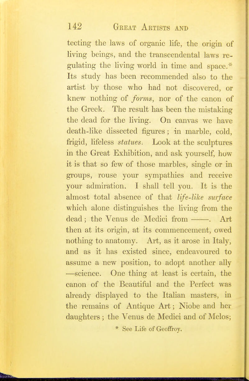 tecting the laws of organic life, the origin of living beings, and the transcendental laws re- gulating the living world in time and space.* Its study has been recommended also to the artist by those who had not discovered, or knew nothing of forms, nor of the canon of the Greek. The result has been the mistaking the dead for the living. On canvas we have death-like dissected figures; in marble, cold, frigid, lifeless statues. Look at the sculptures in the Great Exhibition, and ask yourself, how it is that so few of those marbles, single or in groups, rouse your sympathies and receive your admiration. I shall tell you. It is the almost total absence of that life-like surface which alone distinguishes the living from the dead; the Venus de Medici from . Art then at its origin, at its commencement, owed nothing to anatomy. Art, as it arose in Italy, and as it has existed since, endeavoured to assume a new position, to adopt another ally —science. One thing at least is certain, the canon of the Beautiful and the Perfect was already displayed to the Italian masters, in the remains of Antique Art; Niobe and her daughters; the Venus de Medici and of Melos; * See Life of Geoffroy.