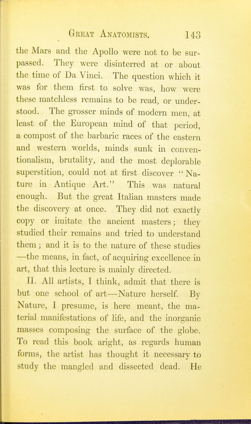 the Mars and the Apollo were not to he sur- passed. They were disinterred at or about the time of Da Vinci. The question which it was for them first to solve was, how were these matchless remains to be read, or under- stood. The grosser minds of modern men, at least of the European mind of that period, a compost of the barbaric races of the eastern and western worlds, minds sank in conven- tionalism, brutality, and the most deplorable superstition, could not at first discover  Na- ture in Antique Art. This was natural enough. But the great Italian masters made the discovery at once. They did not exactly copy or imitate the ancient masters; they studied their remains and tried to understand them; and it is to the nature of these studies —the means, in fact, of acquiring excellence in art, that this lecture is mainly directed. II. All artists, I think, admit that there is but one school of art—Nature herself. By Nature, I presume, is here meant, the ma- terial manifestations of life, and the inorganic masses composing the surface of the globe. To read this book aright, as regards human forms, the artist has thought it necessary to study the mangled and dissected dead. He