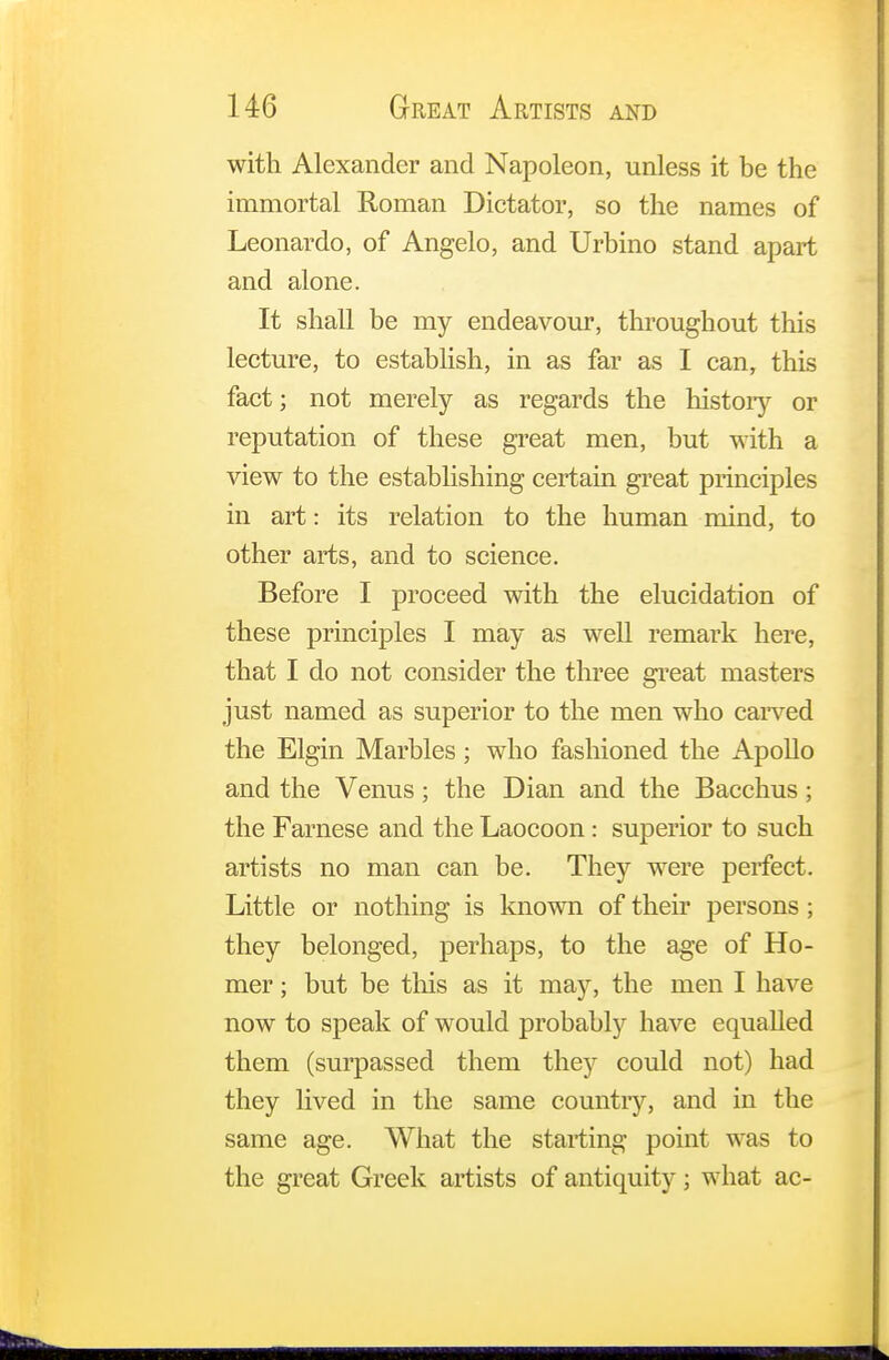 with Alexander and Napoleon, unless it be the immortal Roman Dictator, so the names of Leonardo, of Angelo, and Urbino stand apart and alone. It shall be my endeavour, throughout this lecture, to establish, in as far as I can, this fact; not merely as regards the history or reputation of these great men, but with a view to the establishing certain great principles in art: its relation to the human mind, to other arts, and to science. Before I proceed with the elucidation of these principles I may as well remark here, that I do not consider the three great masters just named as superior to the men who carved the Elgin Marbles; who fashioned the Apollo and the Venus; the Dian and the Bacchus ; the Farnese and the Laocoon: superior to such artists no man can be. They were perfect. Little or nothing is known of their persons ; they belonged, perhaps, to the age of Ho- mer ; but be this as it may, the men I have now to speak of would probably have equalled them (surpassed them they could not) had they lived in the same country, and in the same age. What the starting point was to the great Greek artists of antiquity; what ac-