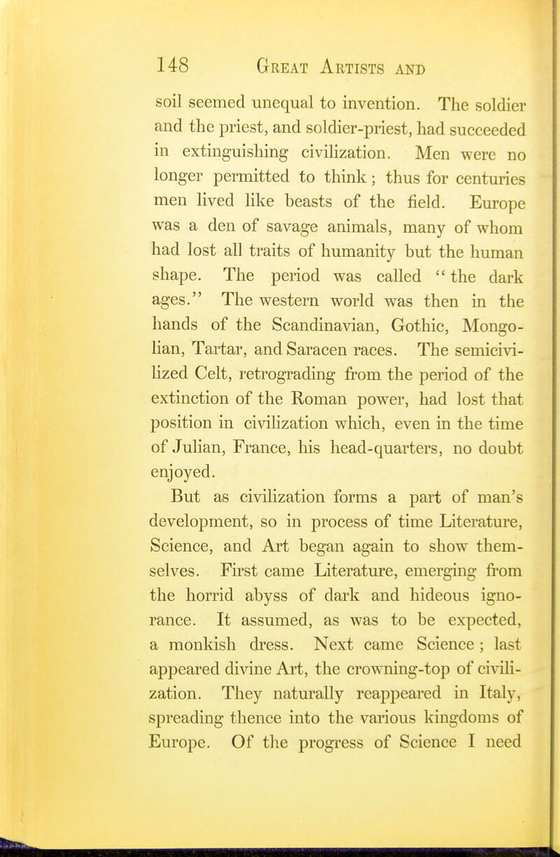 soil seemed unequal to invention. The soldier and the priest, and soldier-priest, had succeeded in extinguishing civilization. Men were no longer permitted to think; thus for centuries men lived like beasts of the field. Europe was a den of savage animals, many of whom had lost all traits of humanity but the human shape. The period was called  the dark ages. The western world was then in the hands of the Scandinavian, Gothic, Mongo- lian, Tartar, and Saracen races. The semicivi- lized Celt, retrograding from the period of the extinction of the Roman power, had lost that position in civilization which, even in the time of Julian, France, his head-quarters, no doubt enjoyed. But as civilization forms a part of man's development, so in process of time Literature, Science, and Art began again to show them- selves. First came Literature, emerging from the horrid abyss of dark and hideous igno- rance. It assumed, as was to be expected, a monkish dress. Next came Science ; last appeared divine Art, the crowning-top of civili- zation. They naturally reappeared in Italy, spreading thence into the various kingdoms of Europe. Of the progress of Science I need