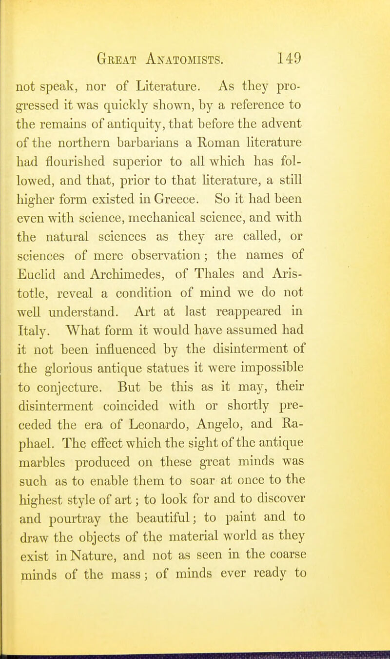 not speak, nor of Literature. As they pro- gressed it was quickly shown, by a reference to the remains of antiquity, that before the advent of the northern barbarians a Roman literature had flourished superior to all which has fol- lowed, and that, prior to that literature, a still higher form existed in Greece. So it had been even with science, mechanical science, and with the natural sciences as they are called, or sciences of mere observation; the names of Euclid and Archimedes, of Thales and Aris- totle, reveal a condition of mind we do not well understand. Art at last reappeared in Italy. What form it would have assumed had it not been influenced by the disinterment of the glorious antique statues it were impossible to conjecture. But be this as it may, their disinterment coincided with or shortly pre- ceded the era of Leonardo, Angelo, and Ra- phael. The effect which the sight of the antique marbles produced on these great minds was such as to enable them to soar at once to the highest style of art; to look for and to discover and pourtray the beautiful; to paint and to draw the objects of the material world as they exist in Nature, and not as seen in the coarse minds of the mass; of minds ever ready to