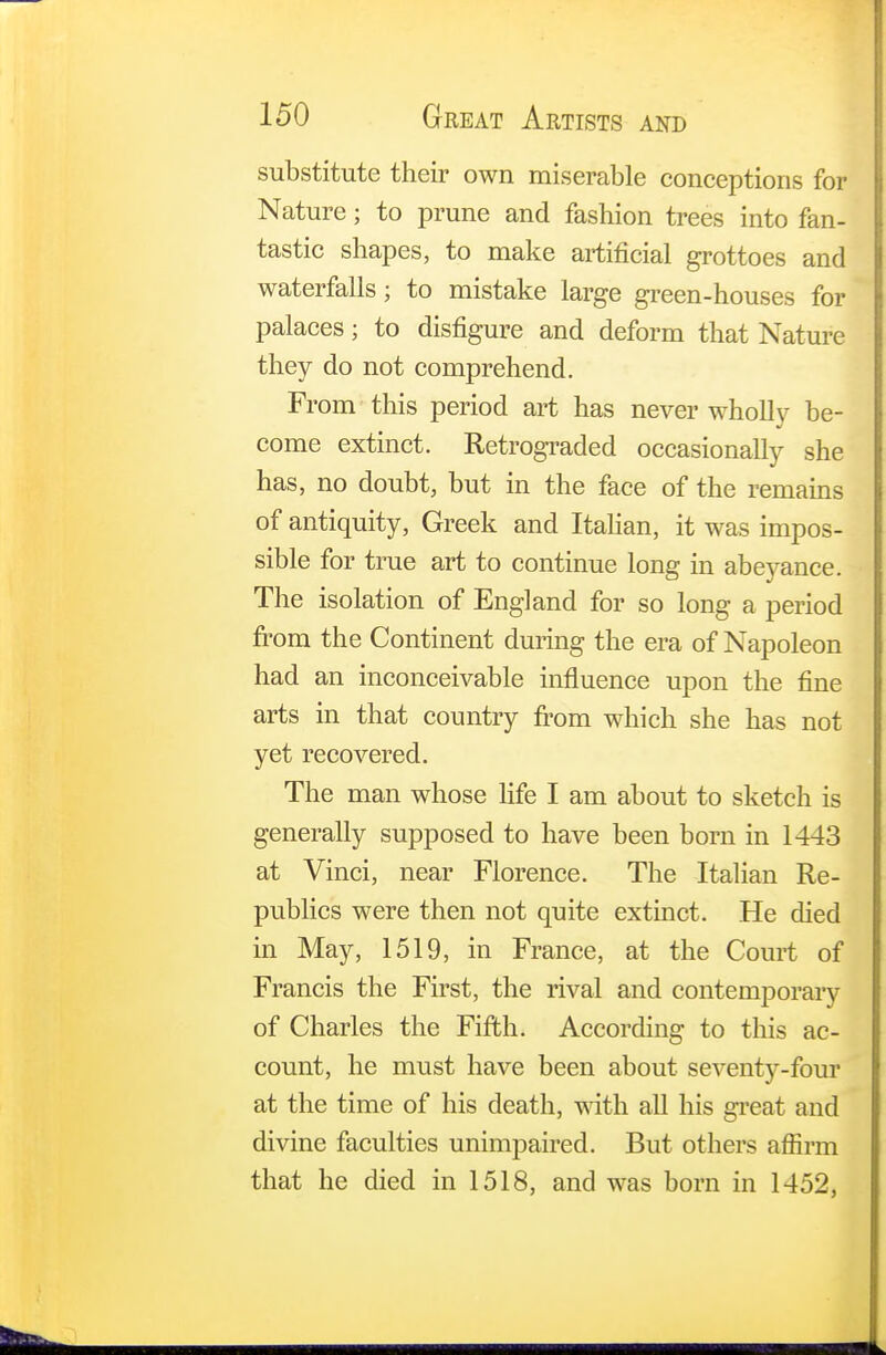 substitute their own miserable conceptions for Nature; to prune and fashion trees into fan- tastic shapes, to make artificial grottoes and waterfalls; to mistake large green-houses for palaces; to disfigure and deform that Nature they do not comprehend. From this period art has never wholly be- come extinct. Retrograded occasionally she has, no doubt, but in the face of the remains of antiquity, Greek and Italian, it was impos- sible for true art to continue long in abeyance. The isolation of England for so long a period from the Continent during the era of Napoleon had an inconceivable influence upon the fine arts in that country from which she has not yet recovered. The man whose life I am about to sketch is generally supposed to have been born in 1443 at Vinci, near Florence. The Italian Re- publics were then not quite extinct. He died in May, 1519, in France, at the Court of Francis the First, the rival and contemporary of Charles the Fifth. According to this ac- count, he must have been about seventj'-four at the time of his death, with all his great and divine faculties unimpaired. But others affirm that he died in 1518, and was born in 1452,