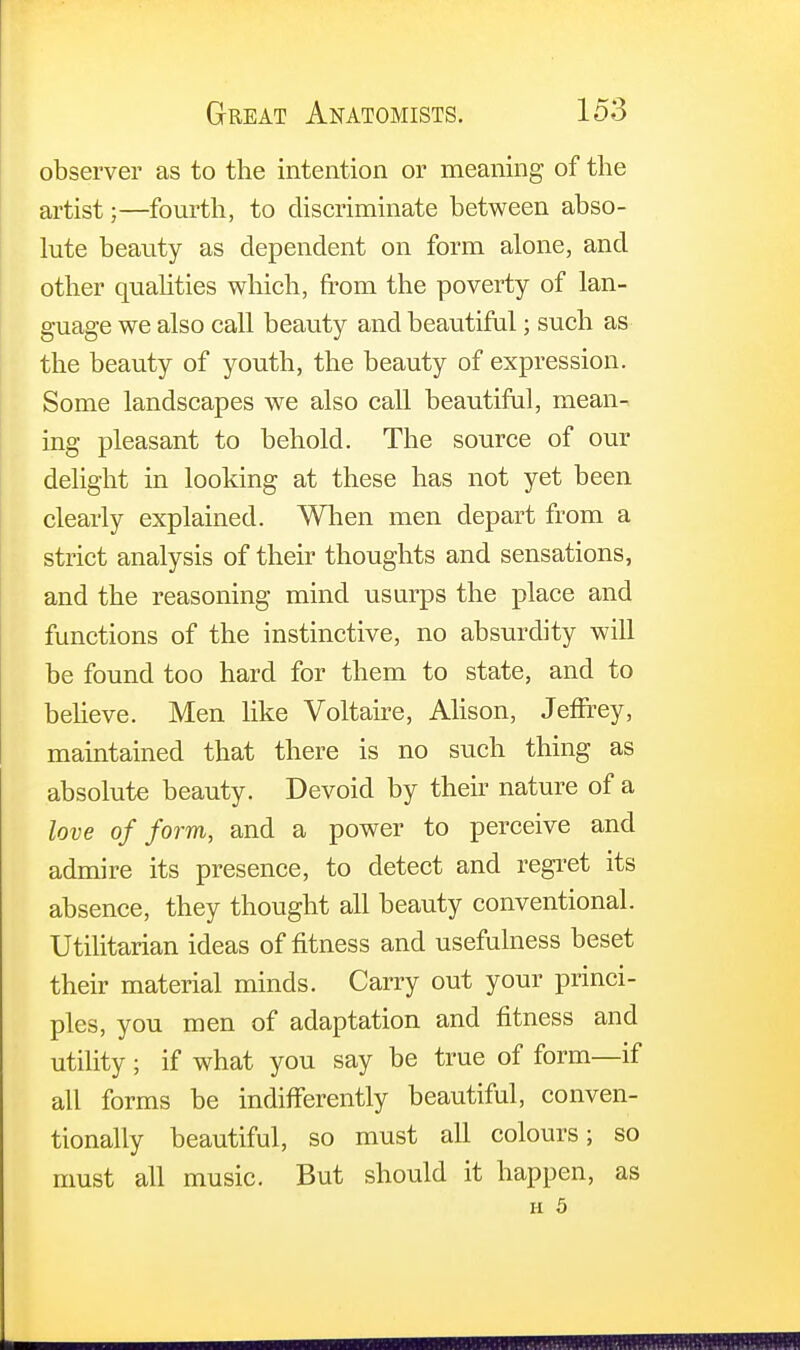 observer as to the intention or meaning of the artist;—fourth, to discriminate between abso- lute beauty as dependent on form alone, and other qualities which, from the poverty of lan- guage we also call beauty and beautiful; such as the beauty of youth, the beauty of expression. Some landscapes we also call beautiful, mean- ing pleasant to behold. The source of our delight in looking at these has not yet been clearly explained. When men depart from a strict analysis of their thoughts and sensations, and the reasoning mind usurps the place and functions of the instinctive, no absurdity will be found too hard for them to state, and to believe. Men like Voltaire, Alison, Jeffrey, maintained that there is no such thing as absolute beauty. Devoid by their nature of a love of form, and a power to perceive and admire its presence, to detect and regret its absence, they thought all beauty conventional. Utilitarian ideas of fitness and usefulness beset their material minds. Carry out your princi- ples, you men of adaptation and fitness and utility; if what you say be true of form—if all forms be indifferently beautiful, conven- tionally beautiful, so must all colours; so must all music. But should it happen, as