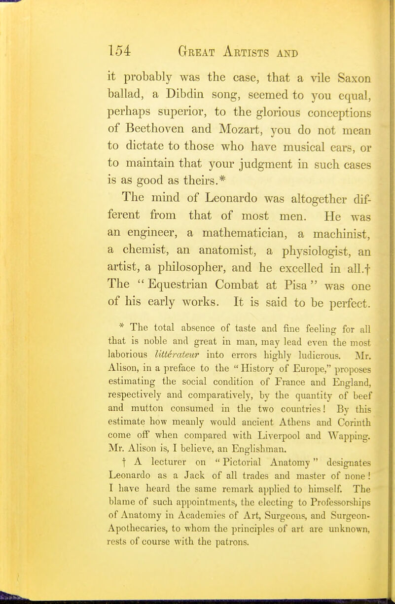 it probably was the case, that a vile Saxon ballad, a Dibdin song, seemed to you equal, perhaps superior, to the glorious conceptions of Beethoven and Mozart, you do not mean to dictate to those who have musical ears, or to maintain that your judgment in such cases is as good as theirs.* The mind of Leonardo was altogether dif- ferent from that of most men. He was an engineer, a mathematician, a machinist, a chemist, an anatomist, a physiologist, an artist, a philosopher, and he excelled in all.f The Equestrian Combat at Pisa was one of his early works. It is said to be perfect. * The total absence of taste and fine feeling for all that is noble and great in man, may lead even the most laborious litterateur into errors highly ludicrous. Mr. Alison, in a preface to the  History of Europe, proposes estimating the social condition of France and England, respectively and comparatively, by the quantity of beef and mutton consumed in the two countries! By this estimate how meanly would ancient Athens and Corinth come off when compared with Liverpool and Wapping. Mr. Alison is, I believe, an Englishman. f A lecturer on  Pictorial Anatomy designates Leonardo as a Jack of all trades and master of none ! I have heard the same remark applied to himself. The blame of such appointments, the electing to Professorships of Anatomy in Academies of Art, Surgeons, and Surgeon- Apothecaries, to whom the principles of art are unknown, rests of course with the patrons.