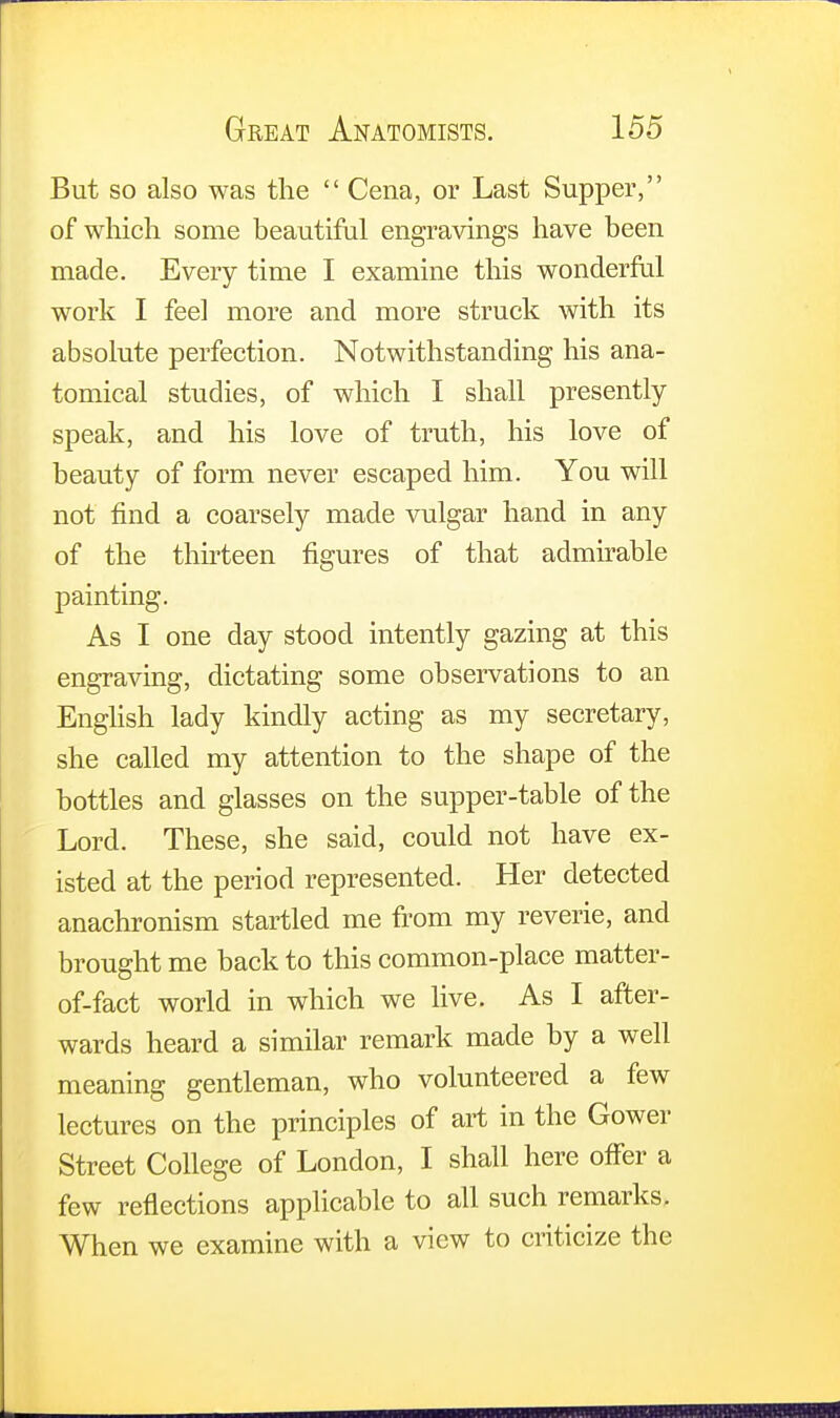 But so also was the  Cena, or Last Supper, of which some beautiful engravings have been made. Every time I examine this wonderful work I feel more and more struck with its absolute perfection. Notwithstanding his ana- tomical studies, of which I shall presently speak, and his love of truth, his love of beauty of form never escaped him. You will not find a coarsely made vulgar hand in any of the thirteen figures of that admirable painting. As I one day stood intently gazing at this engraving, dictating some observations to an English lady kindly acting as my secretary, she called my attention to the shape of the bottles and glasses on the supper-table of the Lord. These, she said, could not have ex- isted at the period represented. Her detected anachronism startled me from my reverie, and brought me back to this common-place matter- of-fact world in which we live. As I after- wards heard a similar remark made by a well meaning gentleman, who volunteered a few lectures on the principles of art in the Gower Street College of London, I shall here offer a few reflections applicable to all such remarks. When we examine with a view to criticize the