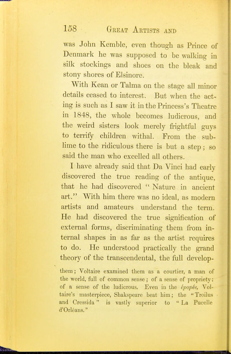 was John Kemble, even though as Prince of Denmark he was supposed to be walking in silk stockings and shoes on the bleak and stony shores of Elsinore. With Kean or Talma on the stage all minor details ceased to interest. But when the act- ing is such as I saw it in the Princess's Theatre in 1848, the whole becomes ludicrous, and the weird sisters look merely frightful guys to terrify children withal. From the sub- lime to the ridiculous there is but a step; so said the man who excelled all others. I have already said that Da Vinci had early discovered the true reading of the antique, that he had discovered  Nature in ancient art. With him there was no ideal, as modern artists and amateurs understand the term. He had discovered the true signification of external forms, discriminating them from in- ternal shapes in as far as the artist requires to do. He understood practically the grand theory of the transcendental, the full develop- them ; Voltaire examined them as a courtier, a man of the world, full of common sense ; of a sense of propriety ; of a sense of the ludicrous. Even in the epopSe, Vol- taire's masterpiece, Shakspeare beat him; the Troilus • and Cressida  is vastly superior to  La Pucelle d'Orleans.