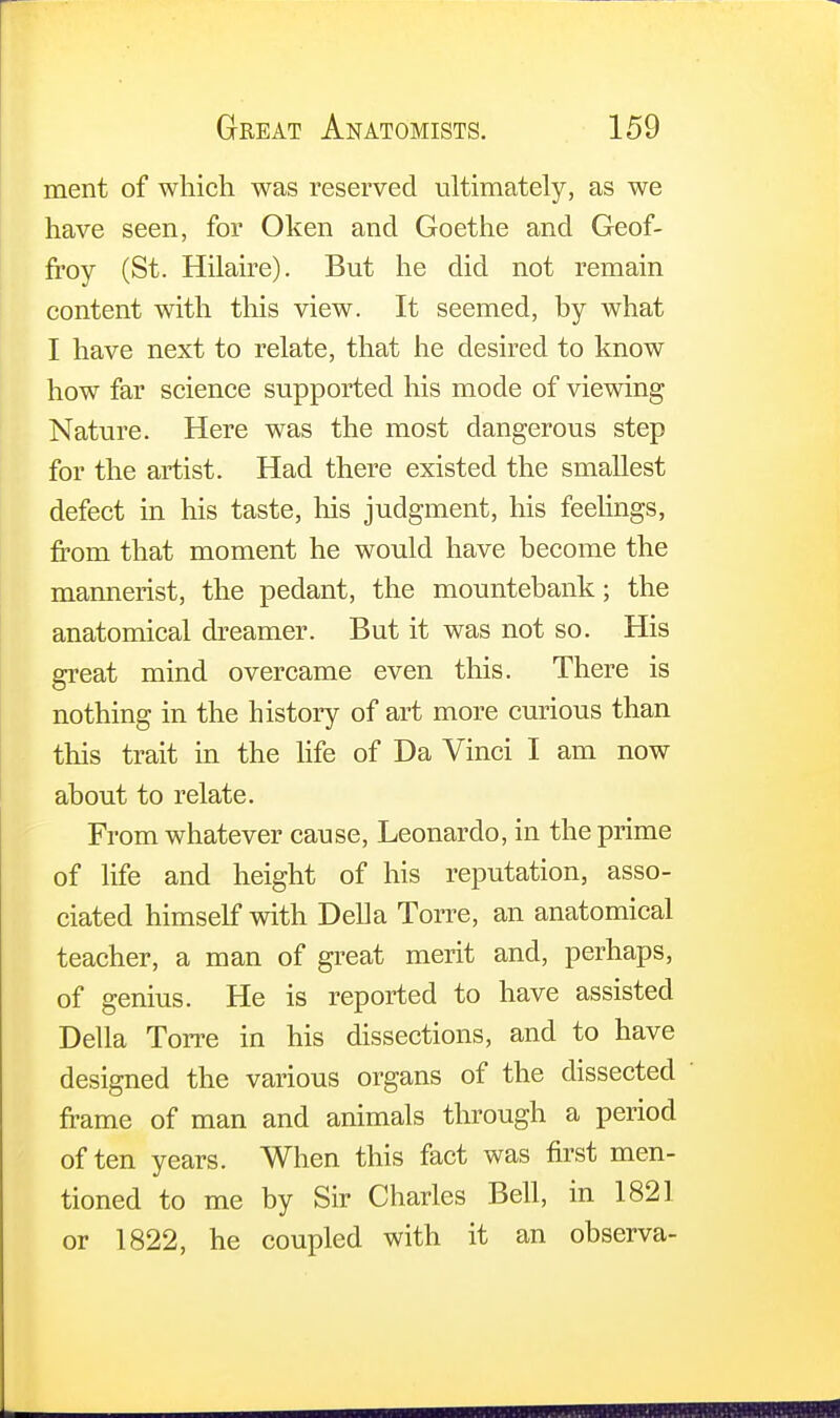 ment of which was reserved ultimately, as we have seen, for Oken and Goethe and Geof- frey (St. Hilaire). But he did not remain content with this view. It seemed, by what I have next to relate, that he desired to know how far science supported his mode of viewing Nature. Here was the most dangerous step for the artist. Had there existed the smallest defect in his taste, his judgment, his feelings, from that moment he would have become the mannerist, the pedant, the mountebank; the anatomical dreamer. But it was not so. His great mind overcame even this. There is nothing in the history of art more curious than this trait in the life of Da Vinci I am now about to relate. From whatever cause, Leonardo, in the prime of life and height of his reputation, asso- ciated himself with Delia Torre, an anatomical teacher, a man of great merit and, perhaps, of genius. He is reported to have assisted Delia Torre in his dissections, and to have designed the various organs of the dissected frame of man and animals through a period often years. When this fact was first men- tioned to me by Sir Charles Bell, in 1821 or 1822, he coupled with it an observa-