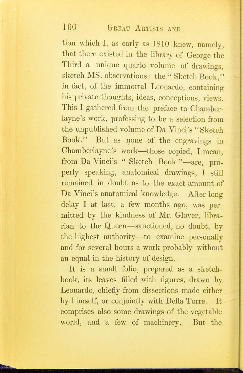 tion which I, as early as 1810 knew, namely, that there existed in the library of George the Third a unique quarto volume of drawings, sketch MS. observations : the  Sketch Book, in fact, of the immortal Leonardo, containing his private thoughts, ideas, conceptions, views. This I gathered from the preface to Chanuber- layne's work, professing to be a selection from the unpublished volume of Da Vinci's Sketch Book. But as none of the engravings in Chamberlayne's work—those copied, I mean, from Da Vinci's  Sketch Book —are, pro- perly speaking, anatomical drawings, I still remained in doubt as to the exact amount of Da Vinci's anatomical knowledge. After long delay I at last, a few months ago, was per- mitted by the kindness of Mr. Glover, libra- rian to the Queen—sanctioned, no doubt, by the highest authority—to examine personally and for several hours a work probably without an equal in the history of design. It is a small folio, prepared as a sketch- book, its leaves filled with figures, drawn by Leonardo, chiefly from dissections made either by himself, or conjointly with Delia Torre. It comprises also some drawings of the vegetable world, and a few of machinery. But the